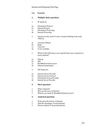 Internet and Designing Web Page
201
1.6. Exercise
1. Multiple choice questions
1. IP stands for
a) Information Protocol
b) Internet Protocol
c) Information Processing
d) Internet Processing.
2. Internet was the result of some visionary thinking in the early
1960s by
a) Lawrence Roberts
b) Kahn
c) Vint Cerf
d) J.C.R. Licklider.
3. Which of the following is not a typical home user connection to
access Internet?
a) Dial-up
b) DSL
c) Broadband wireless access
d) Ethernet technologies.
4. ISP Stands for
a) Internet Service Provider
b) Internet Service Protocol
c) Information Service Provider
d) Internet Server Provider.
2. Short questions
1. What is Internet?
2. Who are the users of Internet?
3. What do you mean by Broadband Internet access?
3. Analytical questions
1. Write down the history of Internet.
2. State the advantages of using Internet.
3. Discuss method of Accessing Internet.
 