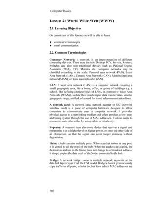 Computer Basics
202
Lesson 2: World Wide Web (WWW)
2.1. Learning Objectives
On completion of this lesson you will be able to learn:
♦ common terminologies
♦ email communication.
2.2. Common Terminologies
Computer Network: A network is an interconnection of different
computing devices. These may include Desktop PC's, Servers, Routers,
Switches and also non traditional devices such as Personal Digital
Assistants (PDA), TV's, Mobiles etc. Computer networks may be
classified according to the scale: Personal area network (PAN), Local
Area Network (LAN), Campus Area Network (CAN), Metropolitan area
network (MAN), or Wide area network (WAN).
LAN: A local area network (LAN) is a computer network covering a
small geographic area, like a home, office, or group of buildings e.g. a
school. The defining characteristics of LANs, in contrast to Wide Area
Networks (WANs), include their much higher data transfer rates, smaller
geographic range, and lack of a need for leased telecommunication lines.
A network card: A network card, network adapter or NIC (network
interface card) is a piece of computer hardware designed to allow
computers to communicate over a computer network. It provides
physical access to a networking medium and often provides a low-level
addressing system through the use of MAC addresses. It allows users to
connect to each other either by using cables or wirelessly.
Repeater: A repeater is an electronic device that receives a signal and
retransmits it at a higher level or higher power, or onto the other side of
an obstruction, so that the signal can cover longer distances without
degradation.
Hubs: A hub contains multiple ports. When a packet arrives at one port,
it is copied to all the ports of the hub. When the packets are copied, the
destination address in the frame does not change to a broadcast address.
It simply copies the data to all of the Nodes connected to the hub.
Bridge: A network bridge connects multiple network segments at the
data link layer (layer 2) of the OSI model. Bridges do not promiscuously
copy traffic to all ports, as hubs do, but learn which MAC addresses are
 