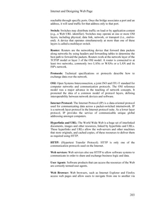 Internet and Designing Web Page
203
reachable through specific ports. Once the bridge associates a port and an
address, it will send traffic for that address only to that port.
Switch: Switches may distribute traffic on load or by application content
(e.g., a Web URL identifier). Switches may operate at one or more OSI
layers, including physical, data link, network, or transport (i.e., end-to-
end). A device that operates simultaneously at more than one of these
layers is called a multilayer switch.
Router: Routers are the networking device that forward data packets
along networks by using headers and forwarding tables to determine the
best path to forward the packets. Routers work at the network layer of the
TCP/IP model or layer 3 of the OSI model. A router is connected to at
least two networks, commonly two LANs or WANs or a LAN and its
ISP's network.
Protocols: Technical specifications or protocols describe how to
exchange data over the network.
OSI: Open Systems Interconnection, a joint ISO and ITU-T standard for
computer networks and communication protocols. The OSI reference
model was a major advance in the teaching of network concepts. It
promoted the idea of a common model of protocol layers, defining
interoperability between network devices and software.
Internet Protocol: The Internet Protocol (IP) is a data-oriented protocol
used for communicating data across a packet-switched internetwork. IP
is a network layer protocol in the Internet protocol suite. As a lower layer
protocol, IP provides the service of communicable unique global
addressing amongst computers.
Hyperlinks and URL: The World Wide Web is a huge set of interlinked
documents, images and other resources, linked by hyperlinks and URLs.
These hyperlinks and URLs allow the web-servers and other machines
that store originals, and cached copies, of these resources to deliver them
as required using HTTP.
HTTP: (Hypertext Transfer Protocol). HTTP is only one of the
communication protocols used on the Internet.
Web services: Web services also use HTTP to allow software systems to
communicate in order to share and exchange business logic and data.
User Agents: Software products that can access the resources of the Web
are correctly termed user agents.
Web Browser: Web browsers, such as Internet Explorer and Firefox
access web pages and allow users to navigate from one to another via
 