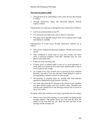 Internet and Designing Web Page
205
Two ways to access e-mail
1. Through browser by subscribing to free e-mail services like Hotmail
or Yahoo.
2. Through Stand-alone clients like Microsoft Outlook, Outlook
Express, Eudora.
Characteristics of e-mail access through browser software are as follows,
Can be accessed anywhere at any PC.
It is secured as user login every time to check or send mail.
This page can be speedily opened when server response time is high
and internet is available.
Characteristics of e-mail access through stand-alone software are as
follows,
Only can be configured in personal computers. Should not be used in
any PC.
Once configured it checks mail in every few minutes and stores
inbox in personal computer’s hard disk. Therefore user can view
them in convenient time.
It alert for every incoming mail.
If email server or internet traffic is slow it is a good alternative to
check mails as it checks for new mails when internet traffic is free or
server response time is high.
As it keeps every copy of mails sent or received in local computer
therefore, one safe to view any old mail if mail deleted or server is
not responding or internet is down for some period.
All incoming or outgoing mails are scanned with local antivirus
application loaded hence mails become virus free.
Any body other than the PC belongs to the person if uses computer
can open outlook express and view sensitive mails. Therefore user
must be more careful if he or she allowing someone else to use his or
her pc for a while.
No matter which type of client you're using, it generally does four things:
Shows a list of all of the messages in your mailbox by displaying the
message headers. The header shows you who sent the mail, the
subject of the mail and may also show the time and date of the
message and the message size.
 