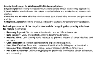 Security Requirements for Wireless and Mobile Communications:
1.High Complexity: Securing wireless communications is more difficult than desktop applications.
2.Vulnerabilities: Mobile devices face risks of unauthorized use and attacks due to the open radio
interface.
3.Proactive and Reactive: Effective security needs both preventative measures and post-attack
analysis.
4.Integrated Approach: Combine proactive and reactive strategies for comprehensive protection.
Following are some of the requirements while designing the security solutions
for mobile networks:
• Roaming Support: Secure user authentication across different networks.
• Data Integrity: Verify and protect sensitive data from alterations.
• Prevent Theft: Use cryptographic methods to prevent misuse of stolen devices and
services.
• Clone Resistance: Protect against cloning of personal equipment.
• User Identification: Ensure accurate user identification for billing and authentication.
• Equipment Identification: Use unique, tamper-resistant identifiers for devices.
• Resource Efficiency: Optimize cryptographic processes to conserve power, bandwidth,
and processing.
 
