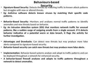 Behaviours-based
Security
• Signature-Based Security: Detects threats by matching traffic to known attack patterns
but struggles with new or altered threats.
• Eg: Antivirus software detects known viruses by matching their specific code
patterns.
• Behavior-Based Security: Monitors and analyzes normal traffic patterns to identify
anomalies and new threats based on behavior.
• Eg: An intrusion detection system (IDS) that monitors network traffic for unusual
patterns, like a sudden surge of outgoing emails from a single account. If it detects
behavior indicative of a potential worm or data breach, it flags the activity for
further investigation.
• Advantages and Drawbacks: Can detect new threats but may produce more false
alerts compared to signature-based security.
• Behavior-based security can catch new threats but may produce more false alerts.
• Implementation: Behavior-based systems analyze and adapt to traffic patterns and can
be deployed throughout a network for enhanced security.
• A behavior-based firewall analyses and adapts to traffic patterns throughout a
network to detect anomalies.
 