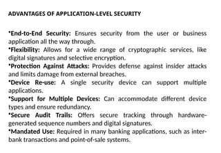 ADVANTAGES OF APPLICATION-LEVEL SECURITY
•End-to-End Security: Ensures security from the user or business
application all the way through.
•Flexibility: Allows for a wide range of cryptographic services, like
digital signatures and selective encryption.
•Protection Against Attacks: Provides defense against insider attacks
and limits damage from external breaches.
•Device Re-use: A single security device can support multiple
applications.
•Support for Multiple Devices: Can accommodate different device
types and ensure redundancy.
•Secure Audit Trails: Offers secure tracking through hardware-
generated sequence numbers and digital signatures.
•Mandated Use: Required in many banking applications, such as inter-
bank transactions and point-of-sale systems.
 