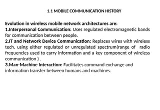 1.1 MOBILE COMMUNICATION HISTORY
Evolution in wireless mobile network architectures are:
1.Interpersonal Communication: Uses regulated electromagnetic bands
for communication between people.
2.IT and Network Device Communication: Replaces wires with wireless
tech, using either regulated or unregulated spectrum(range of radio
frequencies used to carry information and a key component of wireless
communication ) .
3.Man-Machine Interaction: Facilitates command exchange and
information transfer between humans and machines.
 