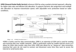GPRS (General Packet Radio Service) enhances GSM by using a packet-oriented approach, allowing
for higher data rates and efficient slot allocation. It supports dynamic slot assignment and multiple
slot allocation to improve transmission speed, with adjustable error protection based on radio
conditions.
•GPRS is mainly used for data communication. GPRS is an extension of GSM and is used for sending
and receiving data over mobile networks. GPRS is particularly useful for mobile internet access as it
allows for faster data transfer rates than GSM. GPRS also allows for an “always-on” data connection,
meaning that users do not need to connect and disconnect every time they want to access the
internet or send/receive data.
 