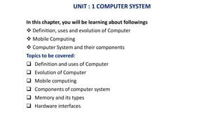 UNIT : 1 COMPUTER SYSTEM
In this chapter, you will be learning about followings
 Definition, uses and evolution of Computer
 Mobile Computing
 Computer System and their components
Topics to be covered:
 Definition and uses of Computer
 Evolution of Computer
 Mobile computing
 Components of computer system
 Memory and its types
 Hardware interfaces
 