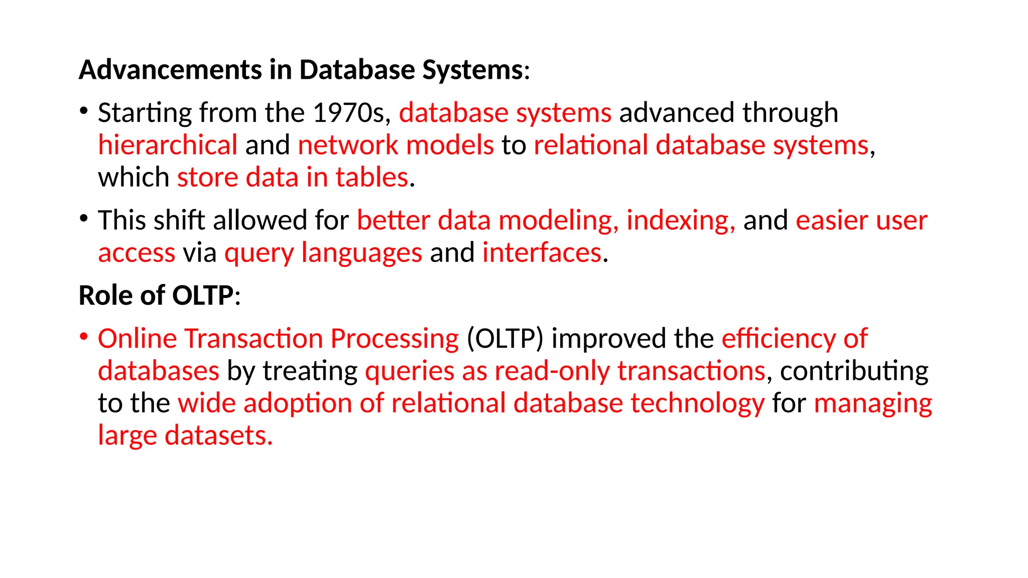 Advancements in Database Systems:
• Starting from the 1970s, database systems advanced through
hierarchical and network models to relational database systems,
which store data in tables.
• This shift allowed for better data modeling, indexing, and easier user
access via query languages and interfaces.
Role of OLTP:
• Online Transaction Processing (OLTP) improved the efficiency of
databases by treating queries as read-only transactions, contributing
to the wide adoption of relational database technology for managing
large datasets.
 