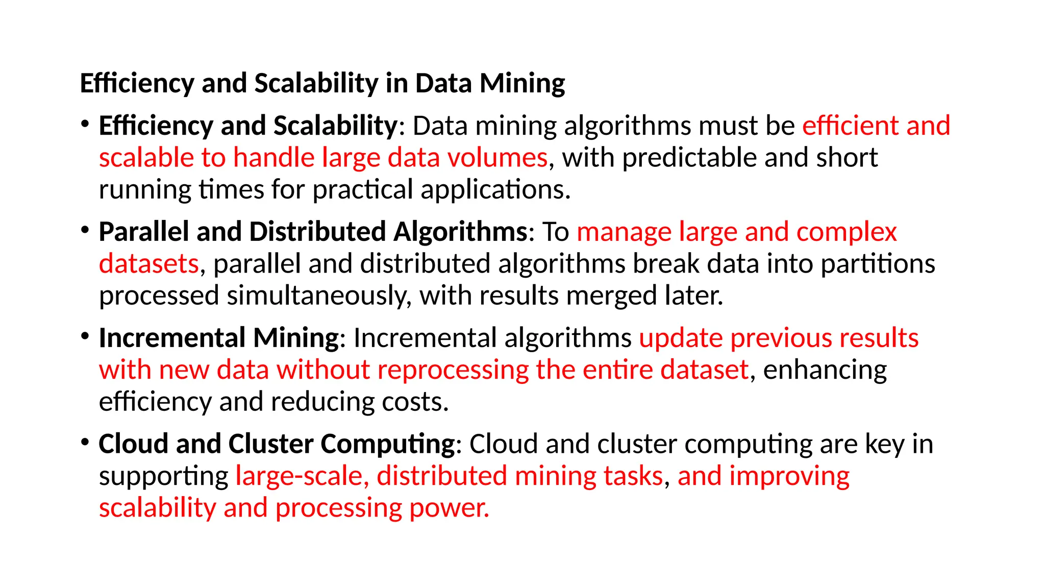 Efficiency and Scalability in Data Mining
• Efficiency and Scalability: Data mining algorithms must be efficient and
scalable to handle large data volumes, with predictable and short
running times for practical applications.
• Parallel and Distributed Algorithms: To manage large and complex
datasets, parallel and distributed algorithms break data into partitions
processed simultaneously, with results merged later.
• Incremental Mining: Incremental algorithms update previous results
with new data without reprocessing the entire dataset, enhancing
efficiency and reducing costs.
• Cloud and Cluster Computing: Cloud and cluster computing are key in
supporting large-scale, distributed mining tasks, and improving
scalability and processing power.
 