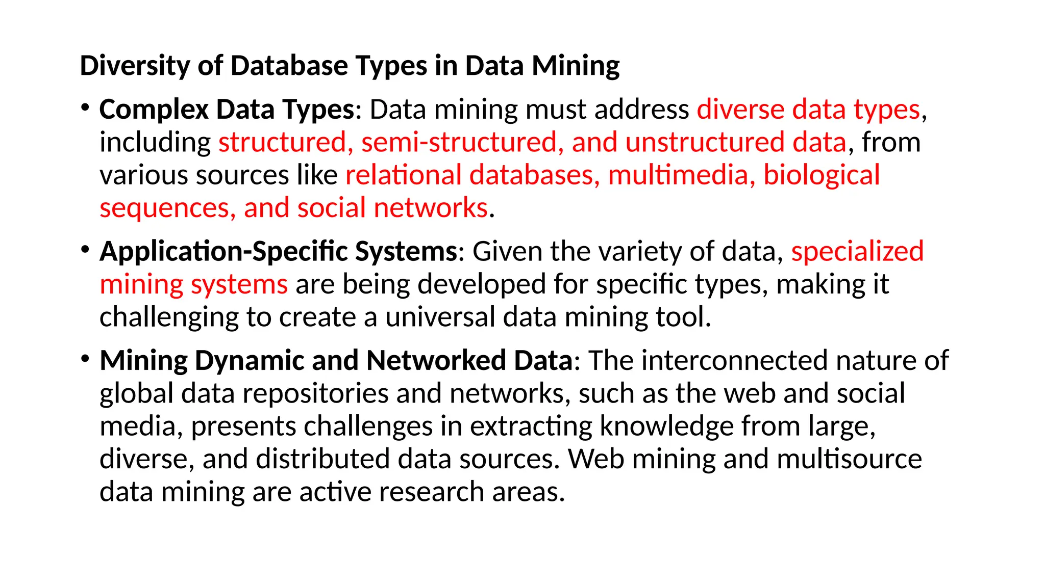 Diversity of Database Types in Data Mining
• Complex Data Types: Data mining must address diverse data types,
including structured, semi-structured, and unstructured data, from
various sources like relational databases, multimedia, biological
sequences, and social networks.
• Application-Specific Systems: Given the variety of data, specialized
mining systems are being developed for specific types, making it
challenging to create a universal data mining tool.
• Mining Dynamic and Networked Data: The interconnected nature of
global data repositories and networks, such as the web and social
media, presents challenges in extracting knowledge from large,
diverse, and distributed data sources. Web mining and multisource
data mining are active research areas.
 
