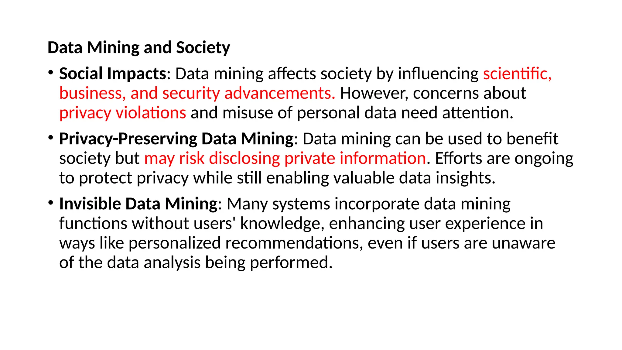 Data Mining and Society
• Social Impacts: Data mining affects society by influencing scientific,
business, and security advancements. However, concerns about
privacy violations and misuse of personal data need attention.
• Privacy-Preserving Data Mining: Data mining can be used to benefit
society but may risk disclosing private information. Efforts are ongoing
to protect privacy while still enabling valuable data insights.
• Invisible Data Mining: Many systems incorporate data mining
functions without users' knowledge, enhancing user experience in
ways like personalized recommendations, even if users are unaware
of the data analysis being performed.
 
