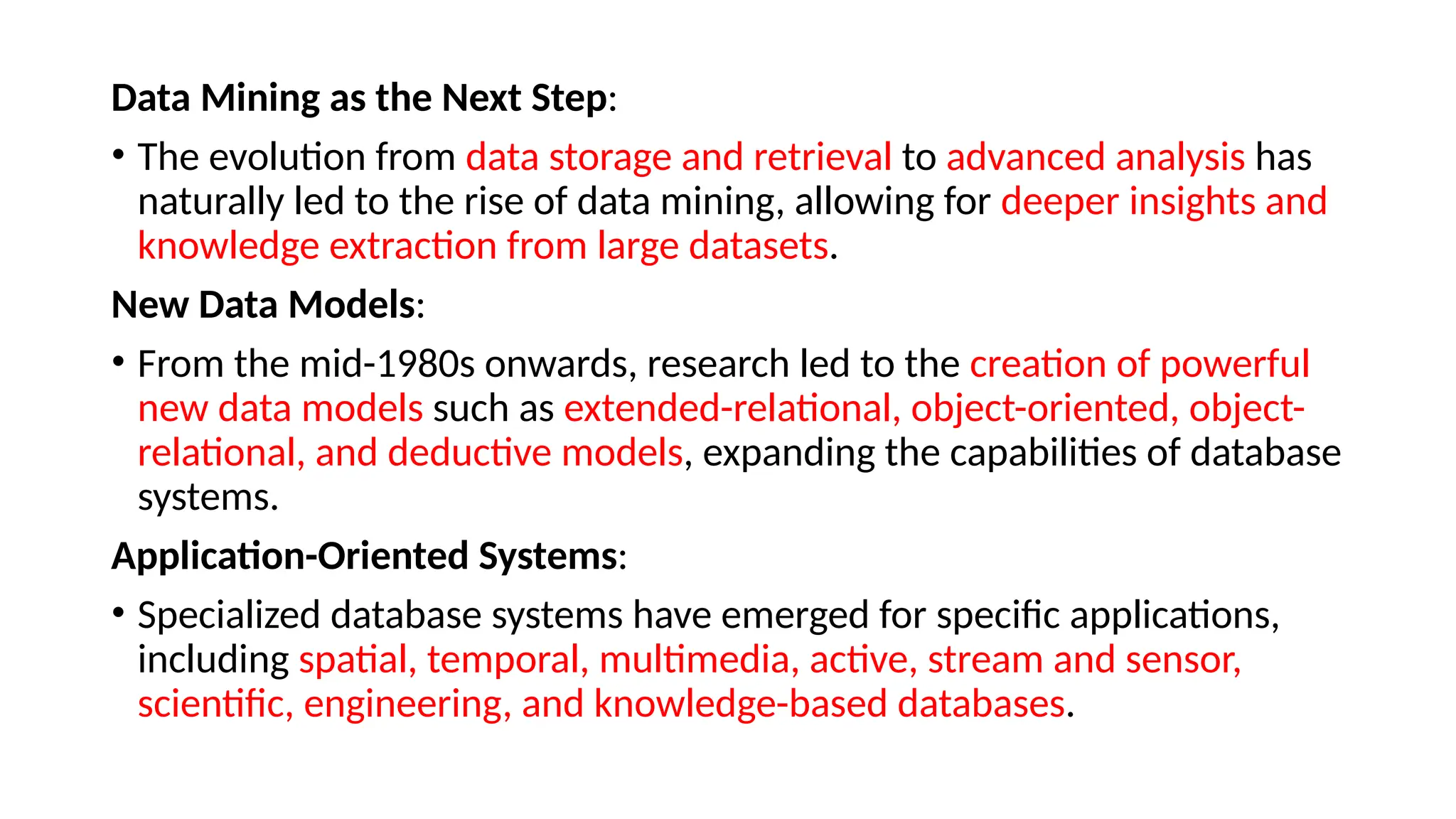 Data Mining as the Next Step:
• The evolution from data storage and retrieval to advanced analysis has
naturally led to the rise of data mining, allowing for deeper insights and
knowledge extraction from large datasets.
New Data Models:
• From the mid-1980s onwards, research led to the creation of powerful
new data models such as extended-relational, object-oriented, object-
relational, and deductive models, expanding the capabilities of database
systems.
Application-Oriented Systems:
• Specialized database systems have emerged for specific applications,
including spatial, temporal, multimedia, active, stream and sensor,
scientific, engineering, and knowledge-based databases.
 