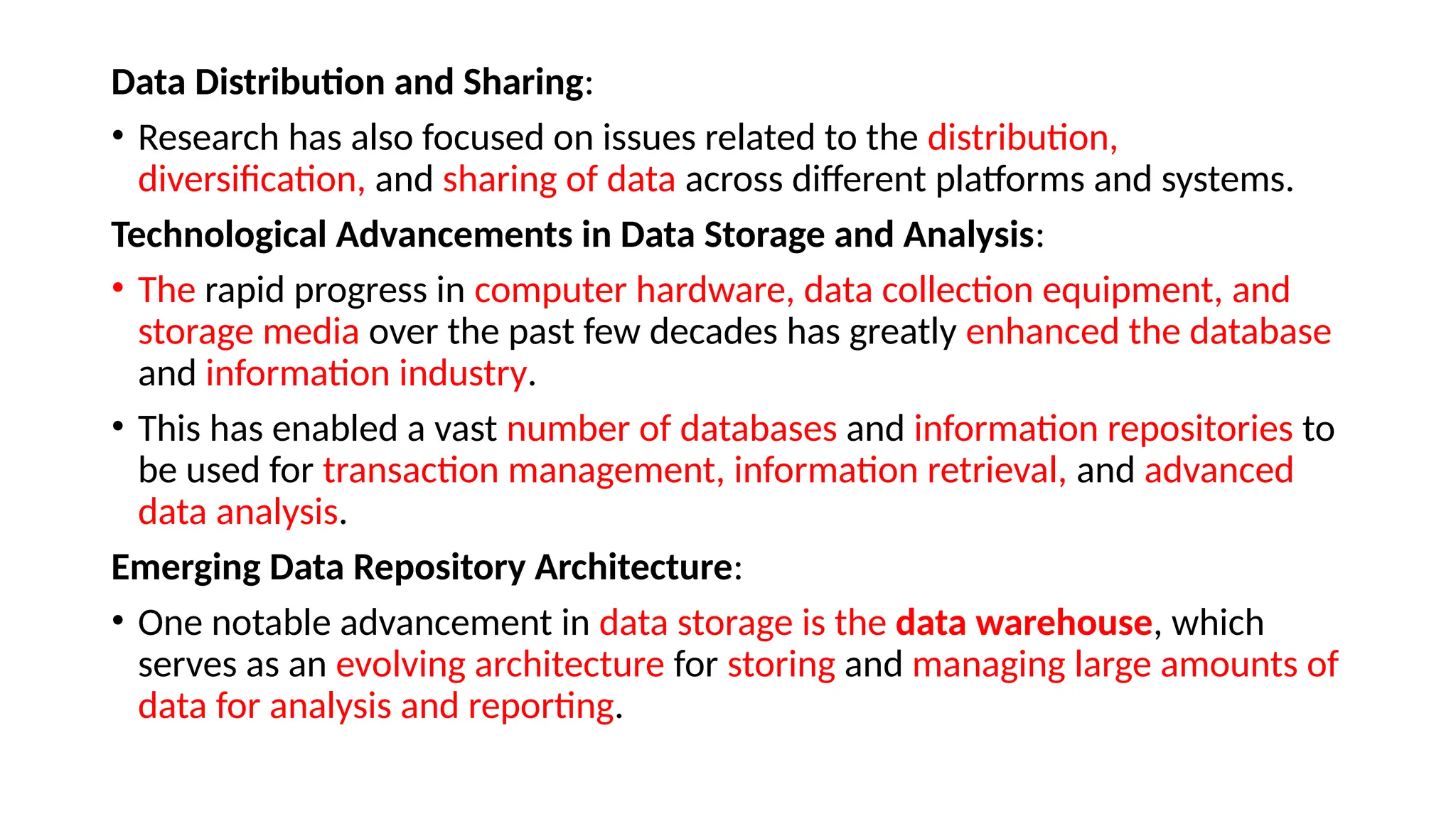 Data Distribution and Sharing:
• Research has also focused on issues related to the distribution,
diversification, and sharing of data across different platforms and systems.
Technological Advancements in Data Storage and Analysis:
• The rapid progress in computer hardware, data collection equipment, and
storage media over the past few decades has greatly enhanced the database
and information industry.
• This has enabled a vast number of databases and information repositories to
be used for transaction management, information retrieval, and advanced
data analysis.
Emerging Data Repository Architecture:
• One notable advancement in data storage is the data warehouse, which
serves as an evolving architecture for storing and managing large amounts of
data for analysis and reporting.
 