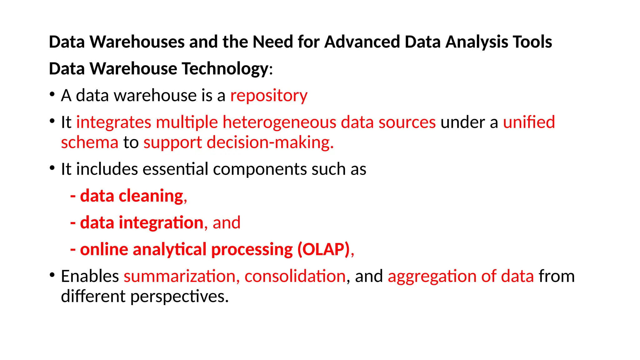 Data Warehouses and the Need for Advanced Data Analysis Tools
Data Warehouse Technology:
• A data warehouse is a repository
• It integrates multiple heterogeneous data sources under a unified
schema to support decision-making.
• It includes essential components such as
- data cleaning,
- data integration, and
- online analytical processing (OLAP),
• Enables summarization, consolidation, and aggregation of data from
different perspectives.
 