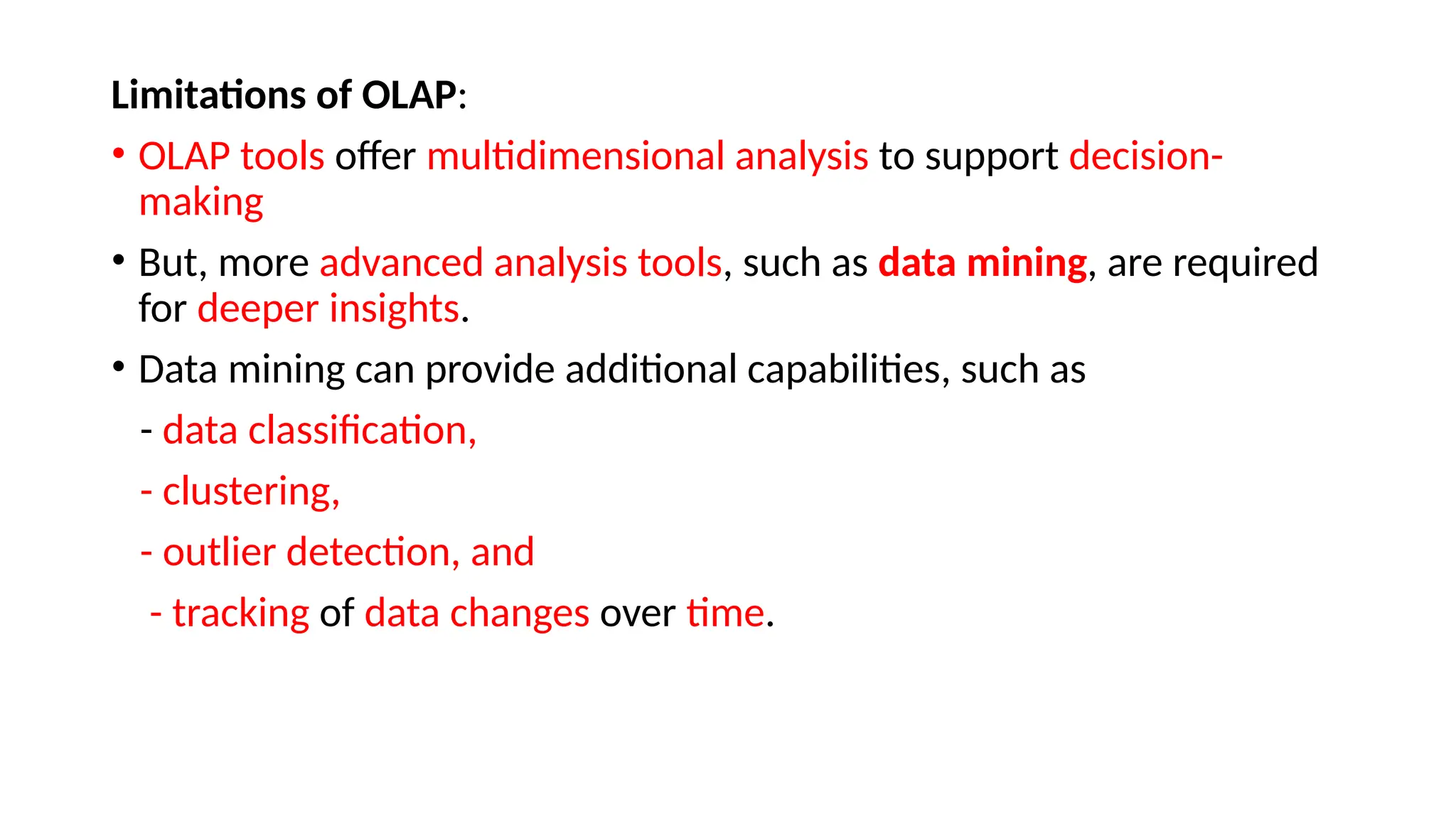 Limitations of OLAP:
• OLAP tools offer multidimensional analysis to support decision-
making
• But, more advanced analysis tools, such as data mining, are required
for deeper insights.
• Data mining can provide additional capabilities, such as
- data classification,
- clustering,
- outlier detection, and
- tracking of data changes over time.
 