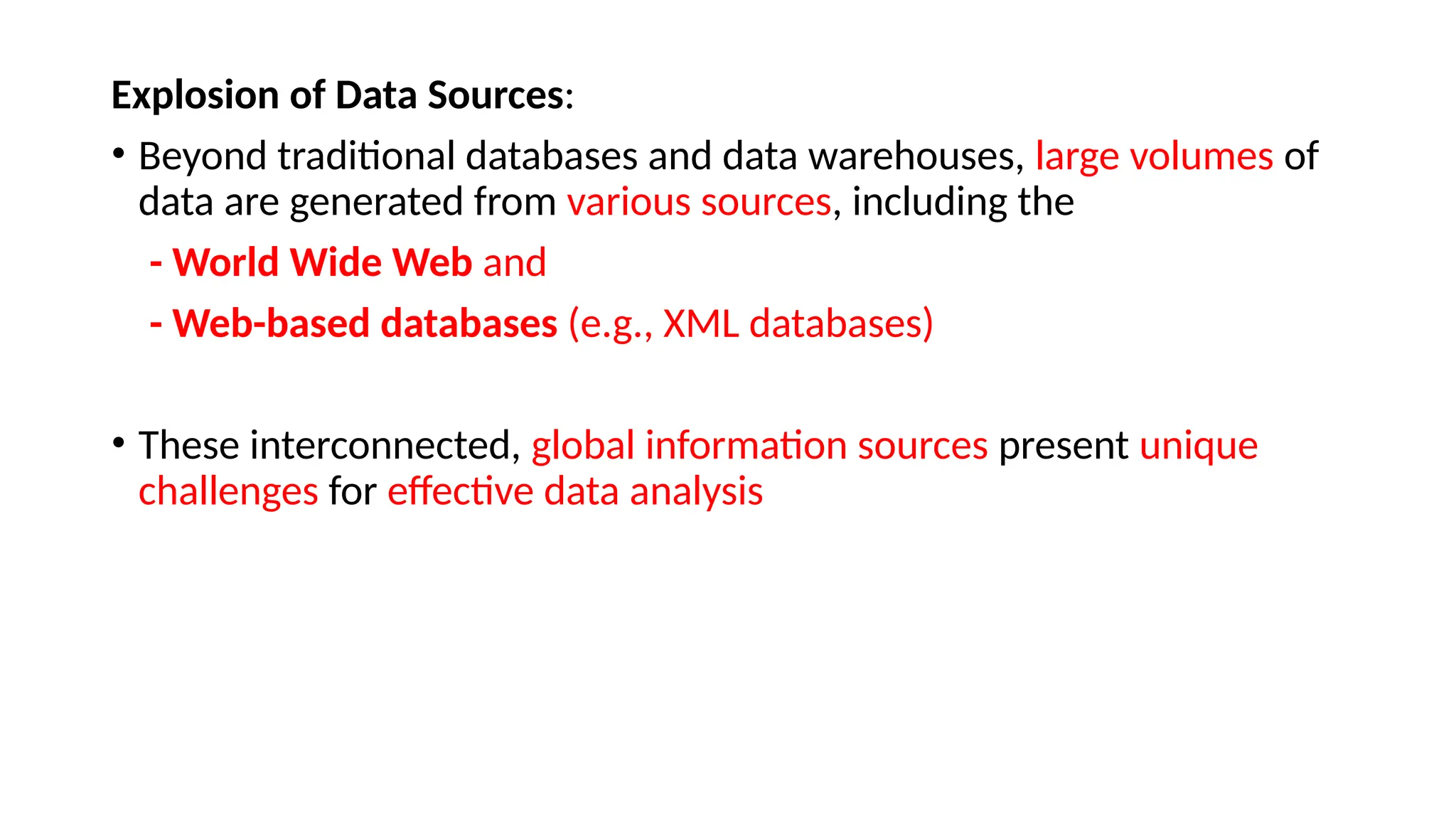 Explosion of Data Sources:
• Beyond traditional databases and data warehouses, large volumes of
data are generated from various sources, including the
- World Wide Web and
- Web-based databases (e.g., XML databases)
• These interconnected, global information sources present unique
challenges for effective data analysis
 
