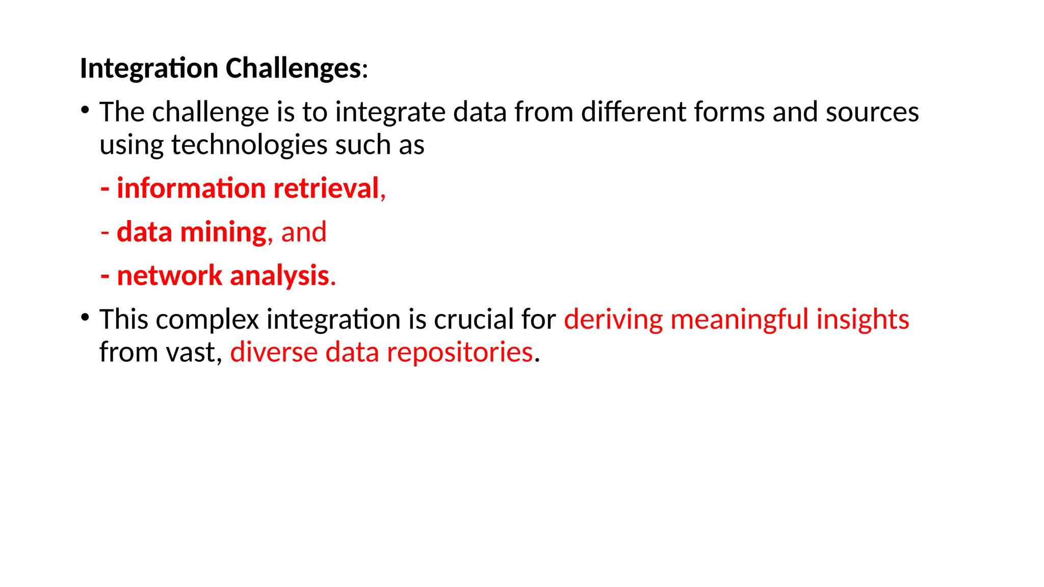 Integration Challenges:
• The challenge is to integrate data from different forms and sources
using technologies such as
- information retrieval,
- data mining, and
- network analysis.
• This complex integration is crucial for deriving meaningful insights
from vast, diverse data repositories.
 