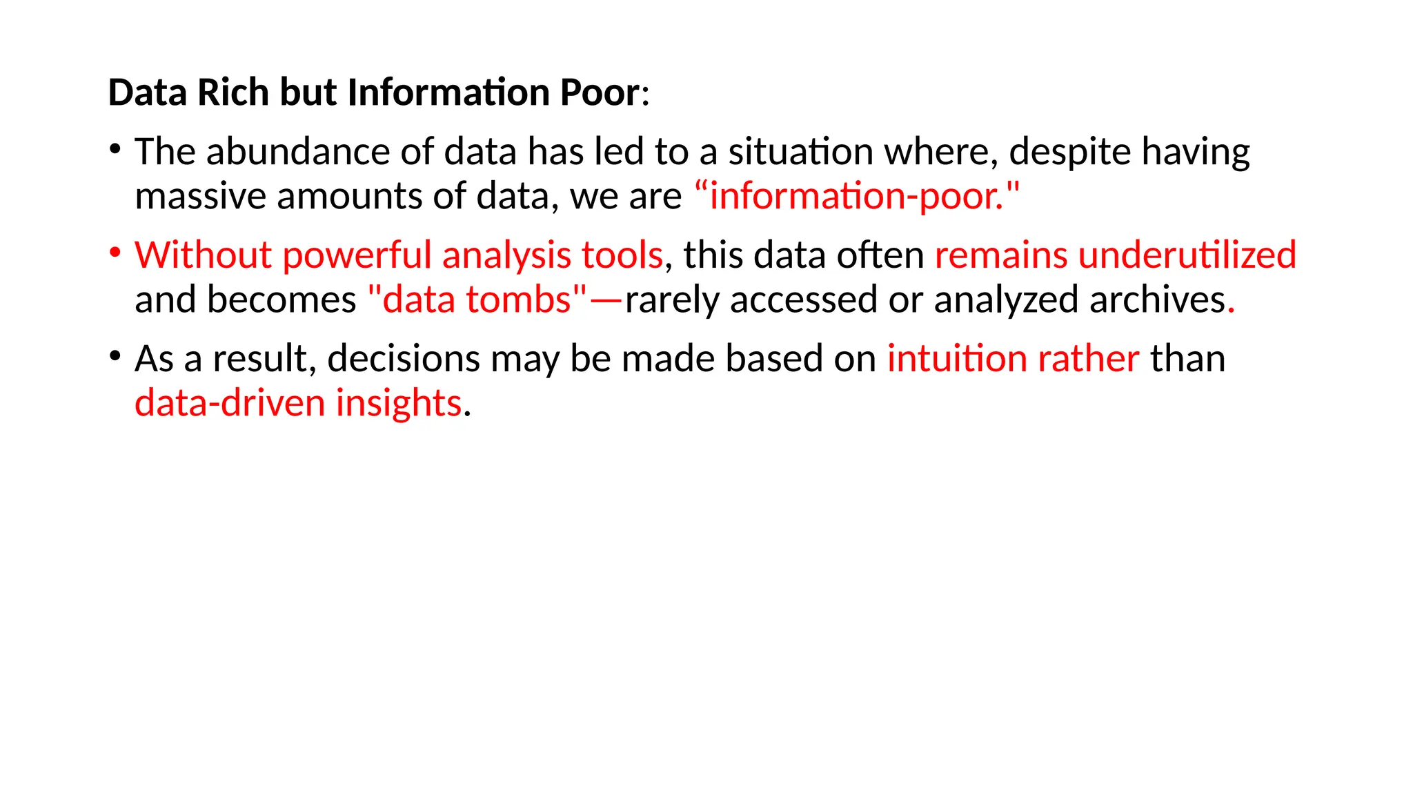 Data Rich but Information Poor:
• The abundance of data has led to a situation where, despite having
massive amounts of data, we are “information-poor."
• Without powerful analysis tools, this data often remains underutilized
and becomes "data tombs"—rarely accessed or analyzed archives.
• As a result, decisions may be made based on intuition rather than
data-driven insights.
 