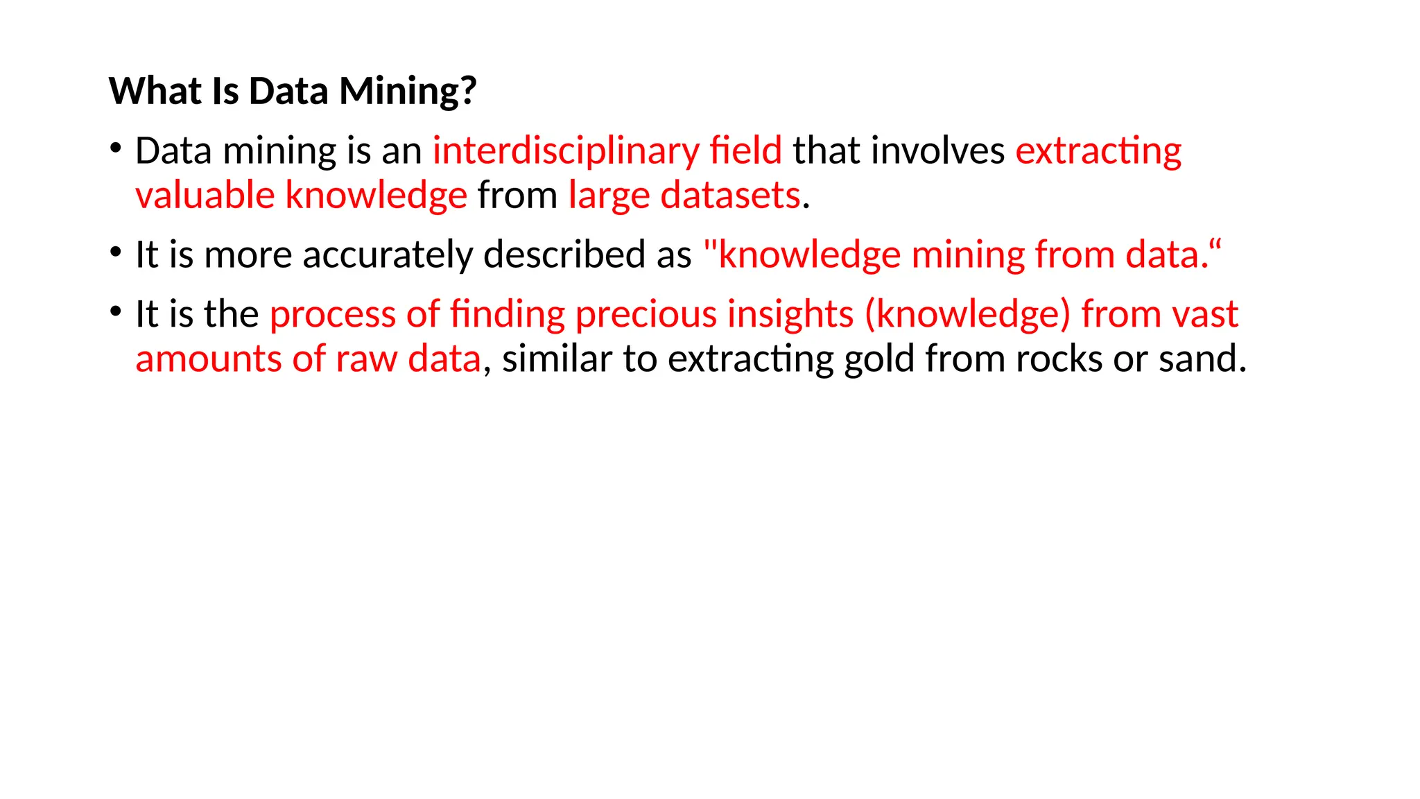 What Is Data Mining?
• Data mining is an interdisciplinary field that involves extracting
valuable knowledge from large datasets.
• It is more accurately described as "knowledge mining from data.“
• It is the process of finding precious insights (knowledge) from vast
amounts of raw data, similar to extracting gold from rocks or sand.
 
