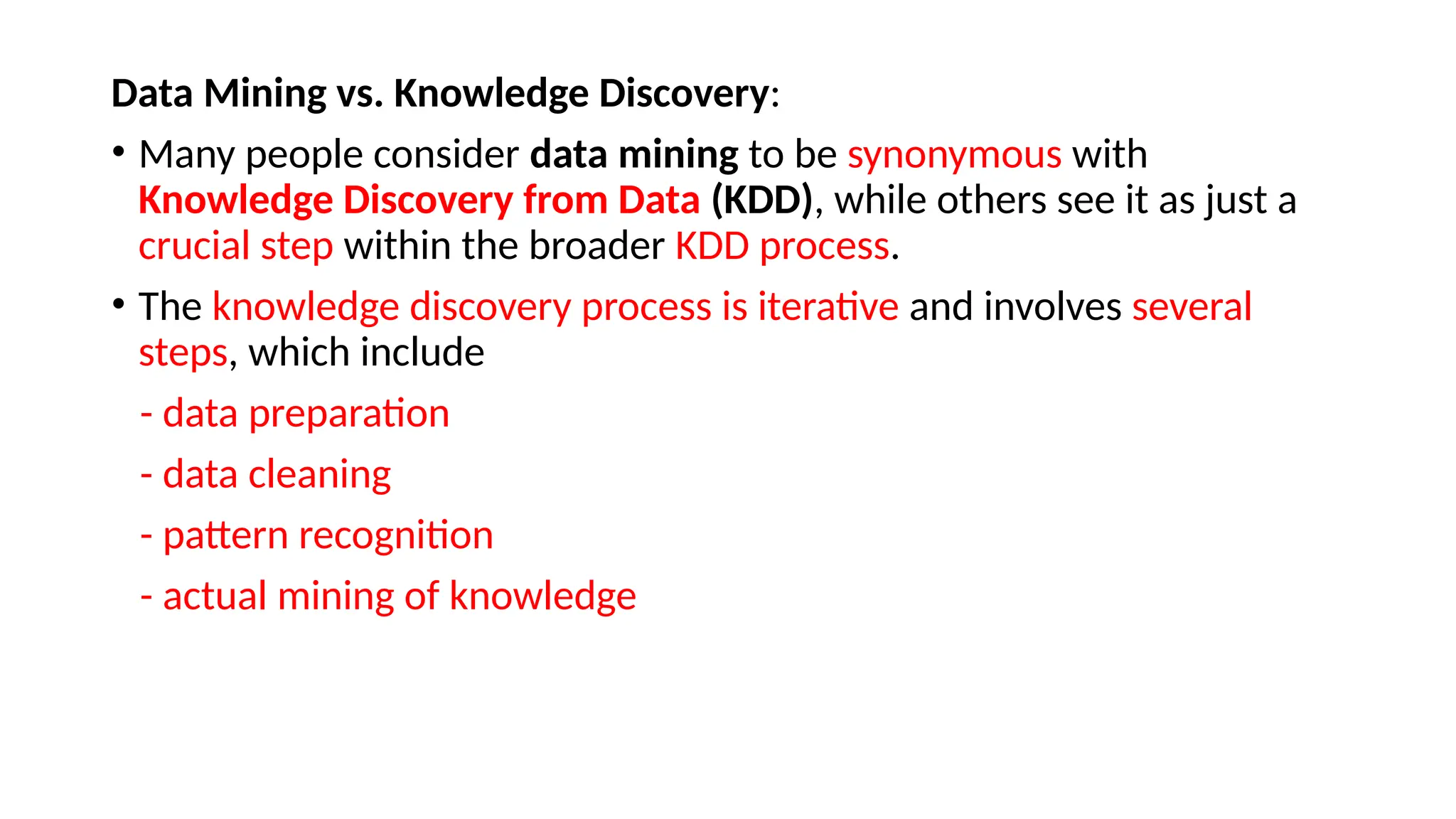 Data Mining vs. Knowledge Discovery:
• Many people consider data mining to be synonymous with
Knowledge Discovery from Data (KDD), while others see it as just a
crucial step within the broader KDD process.
• The knowledge discovery process is iterative and involves several
steps, which include
- data preparation
- data cleaning
- pattern recognition
- actual mining of knowledge
 