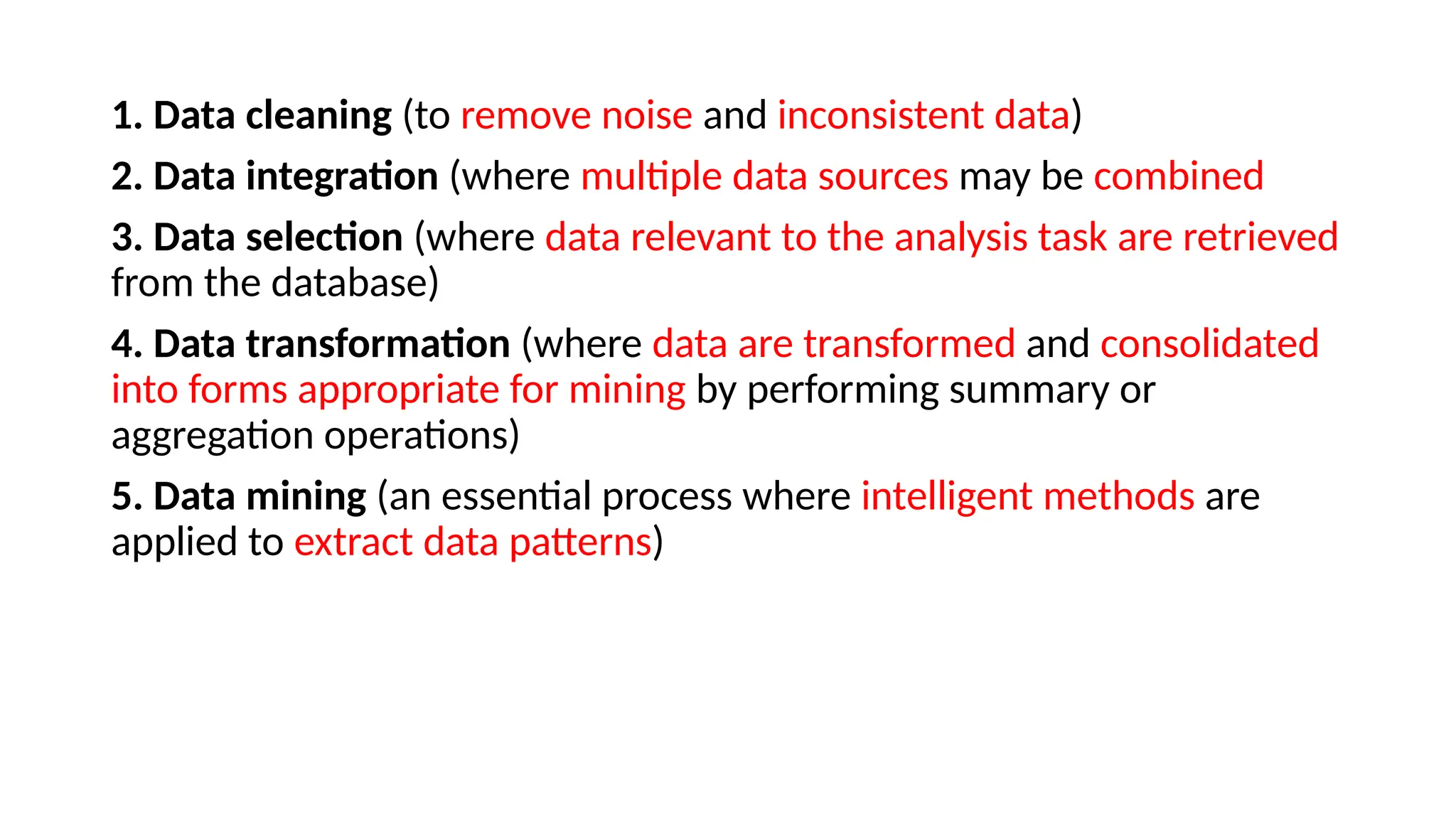 1. Data cleaning (to remove noise and inconsistent data)
2. Data integration (where multiple data sources may be combined
3. Data selection (where data relevant to the analysis task are retrieved
from the database)
4. Data transformation (where data are transformed and consolidated
into forms appropriate for mining by performing summary or
aggregation operations)
5. Data mining (an essential process where intelligent methods are
applied to extract data patterns)
 