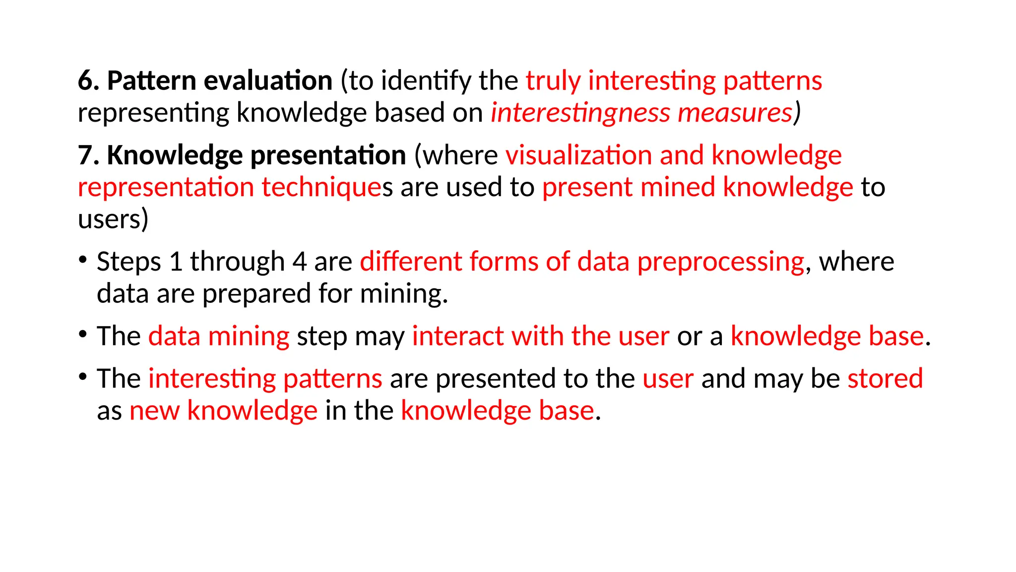 6. Pattern evaluation (to identify the truly interesting patterns
representing knowledge based on interestingness measures)
7. Knowledge presentation (where visualization and knowledge
representation techniques are used to present mined knowledge to
users)
• Steps 1 through 4 are different forms of data preprocessing, where
data are prepared for mining.
• The data mining step may interact with the user or a knowledge base.
• The interesting patterns are presented to the user and may be stored
as new knowledge in the knowledge base.
 