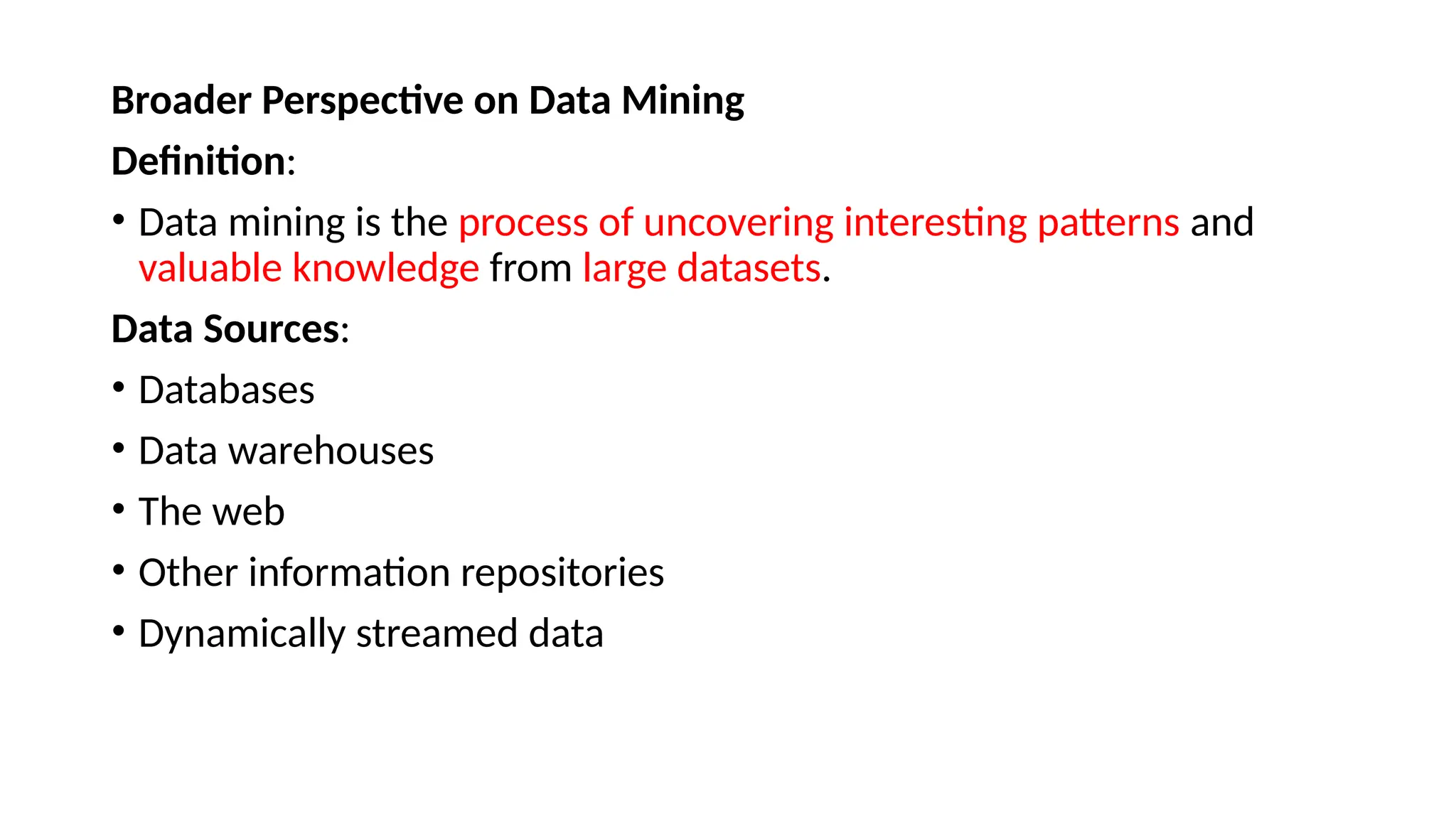 Broader Perspective on Data Mining
Definition:
• Data mining is the process of uncovering interesting patterns and
valuable knowledge from large datasets.
Data Sources:
• Databases
• Data warehouses
• The web
• Other information repositories
• Dynamically streamed data
 