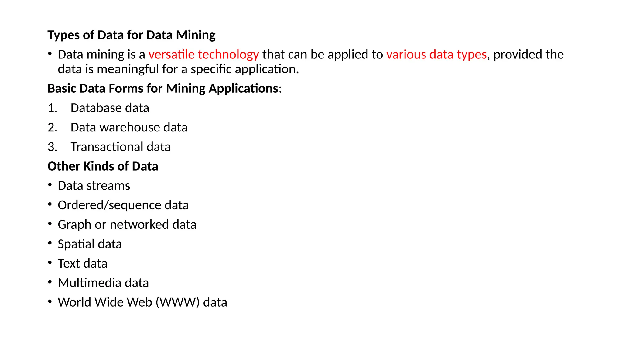 Types of Data for Data Mining
• Data mining is a versatile technology that can be applied to various data types, provided the
data is meaningful for a specific application.
Basic Data Forms for Mining Applications:
1. Database data
2. Data warehouse data
3. Transactional data
Other Kinds of Data
• Data streams
• Ordered/sequence data
• Graph or networked data
• Spatial data
• Text data
• Multimedia data
• World Wide Web (WWW) data
 