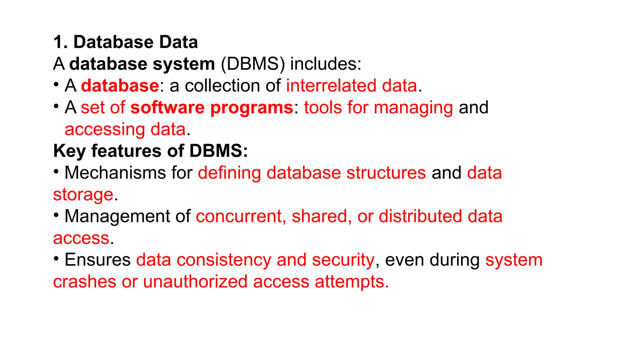 1. Database Data
A database system (DBMS) includes:
• A database: a collection of interrelated data.
• A set of software programs: tools for managing and
accessing data.
Key features of DBMS:
• Mechanisms for defining database structures and data
storage.
• Management of concurrent, shared, or distributed data
access.
• Ensures data consistency and security, even during system
crashes or unauthorized access attempts.
 