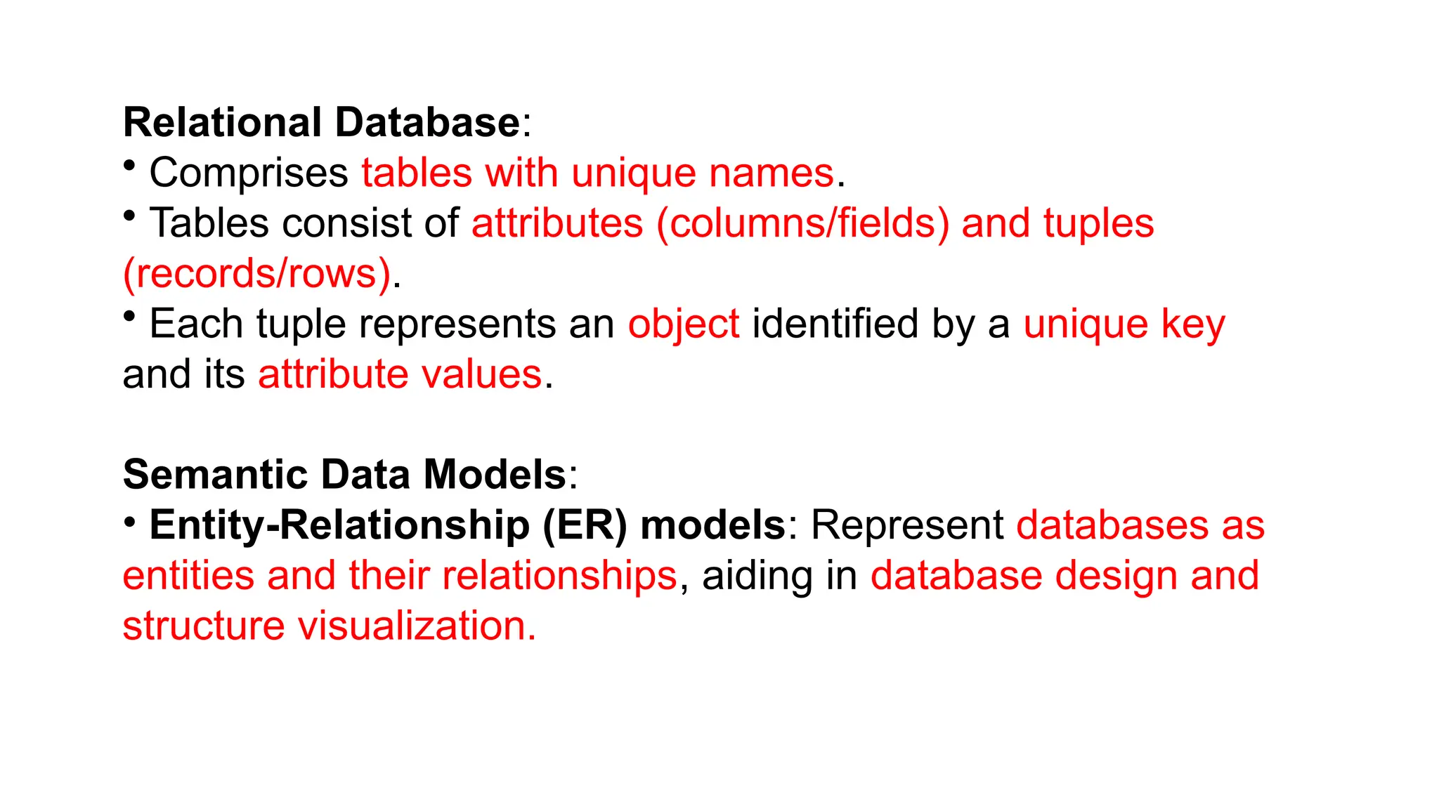 Relational Database:
• Comprises tables with unique names.
• Tables consist of attributes (columns/fields) and tuples
(records/rows).
• Each tuple represents an object identified by a unique key
and its attribute values.
Semantic Data Models:
• Entity-Relationship (ER) models: Represent databases as
entities and their relationships, aiding in database design and
structure visualization.
 