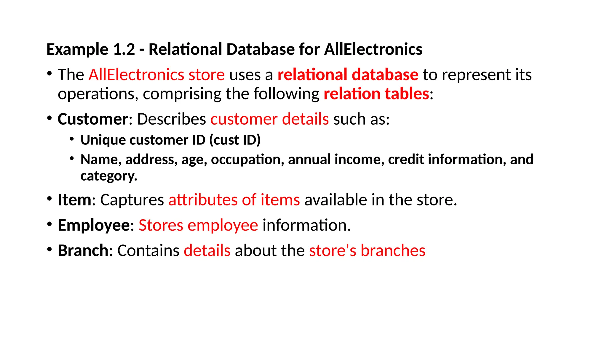 Example 1.2 - Relational Database for AllElectronics
• The AllElectronics store uses a relational database to represent its
operations, comprising the following relation tables:
• Customer: Describes customer details such as:
• Unique customer ID (cust ID)
• Name, address, age, occupation, annual income, credit information, and
category.
• Item: Captures attributes of items available in the store.
• Employee: Stores employee information.
• Branch: Contains details about the store's branches
 
