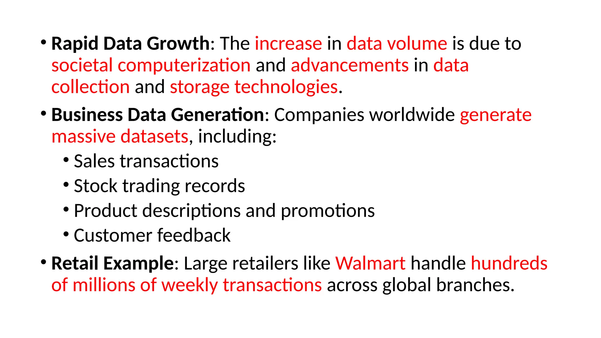 • Rapid Data Growth: The increase in data volume is due to
societal computerization and advancements in data
collection and storage technologies.
• Business Data Generation: Companies worldwide generate
massive datasets, including:
• Sales transactions
• Stock trading records
• Product descriptions and promotions
• Customer feedback
• Retail Example: Large retailers like Walmart handle hundreds
of millions of weekly transactions across global branches.
 