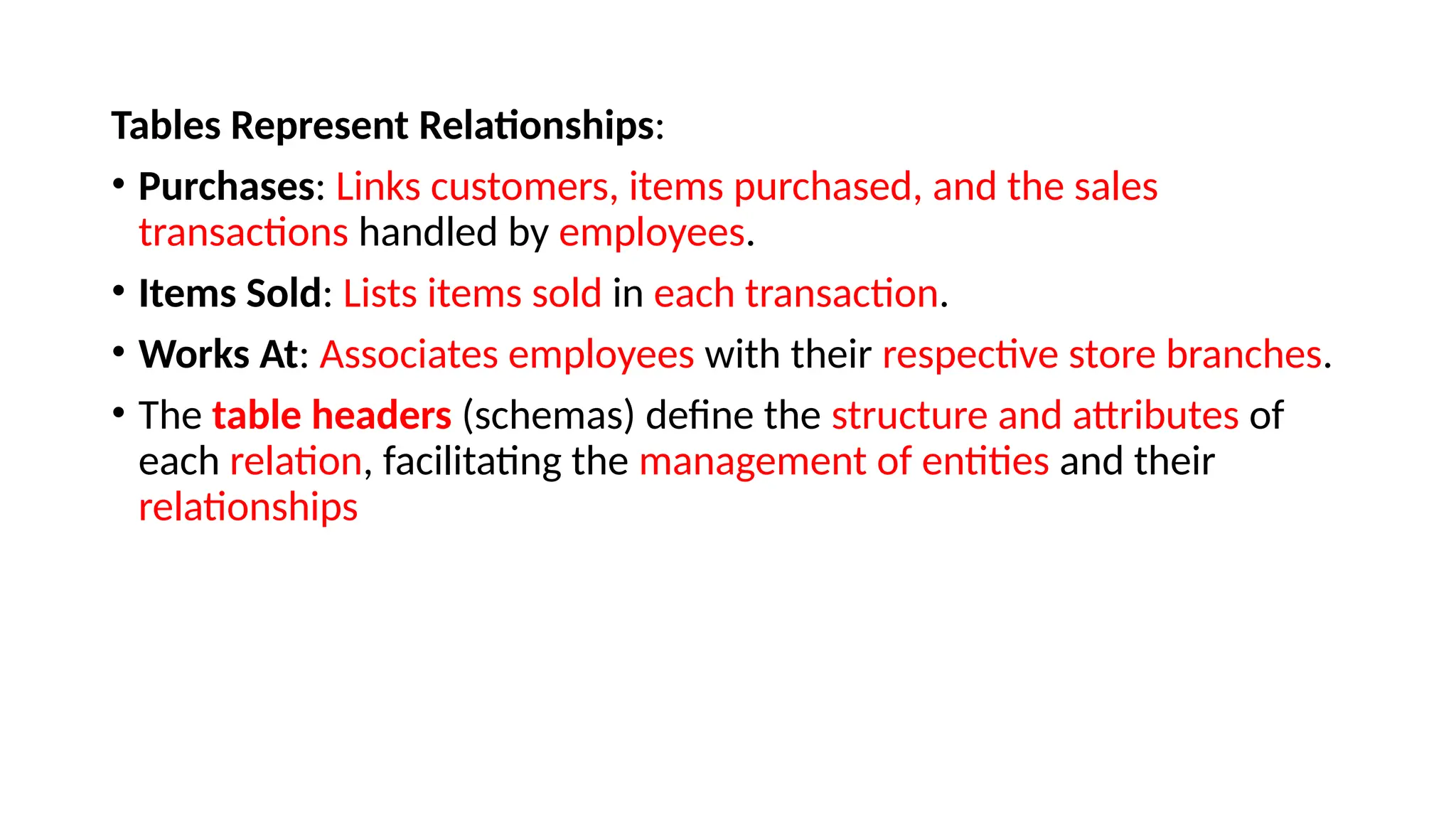 Tables Represent Relationships:
• Purchases: Links customers, items purchased, and the sales
transactions handled by employees.
• Items Sold: Lists items sold in each transaction.
• Works At: Associates employees with their respective store branches.
• The table headers (schemas) define the structure and attributes of
each relation, facilitating the management of entities and their
relationships
 