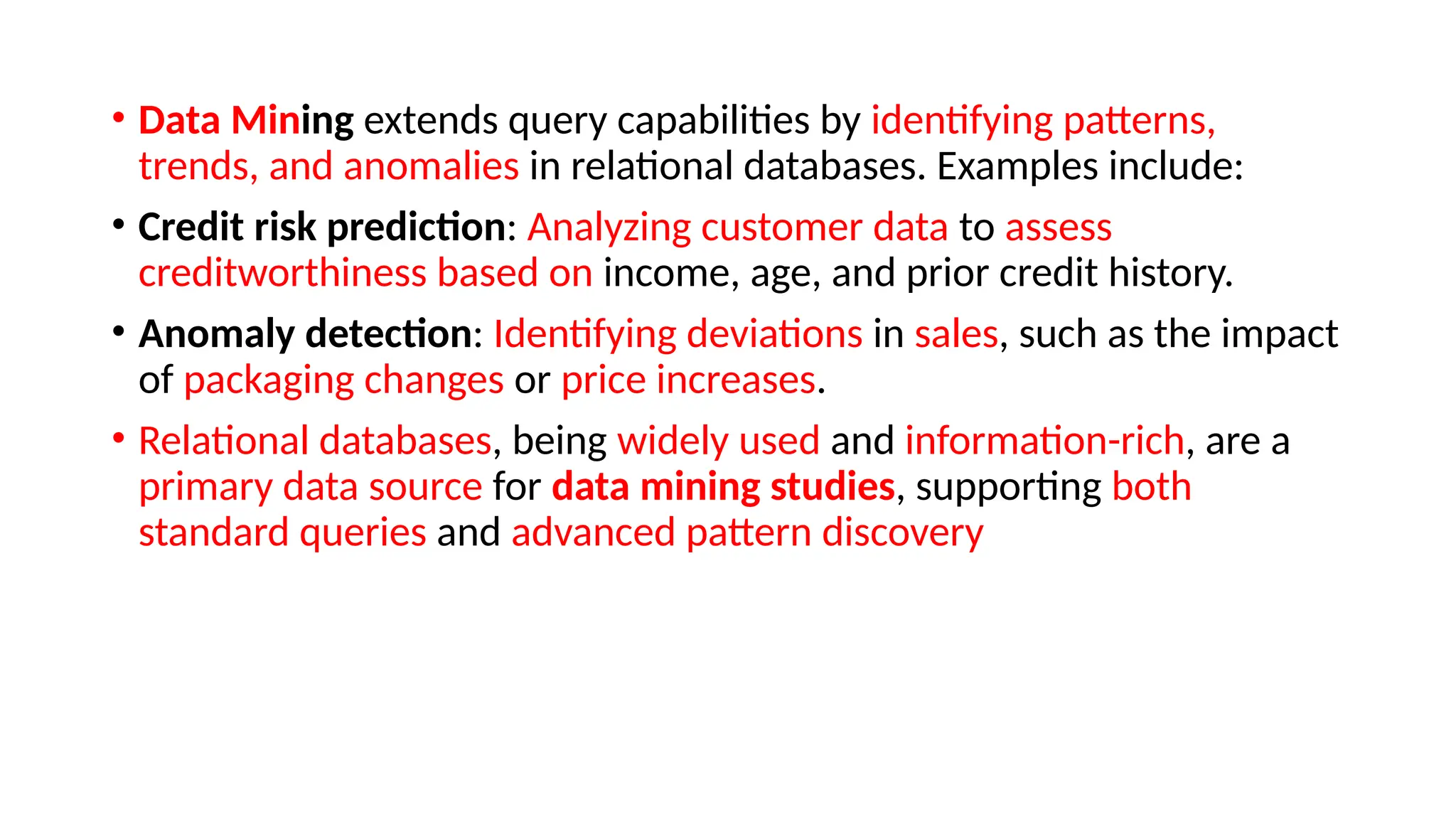 • Data Mining extends query capabilities by identifying patterns,
trends, and anomalies in relational databases. Examples include:
• Credit risk prediction: Analyzing customer data to assess
creditworthiness based on income, age, and prior credit history.
• Anomaly detection: Identifying deviations in sales, such as the impact
of packaging changes or price increases.
• Relational databases, being widely used and information-rich, are a
primary data source for data mining studies, supporting both
standard queries and advanced pattern discovery
 