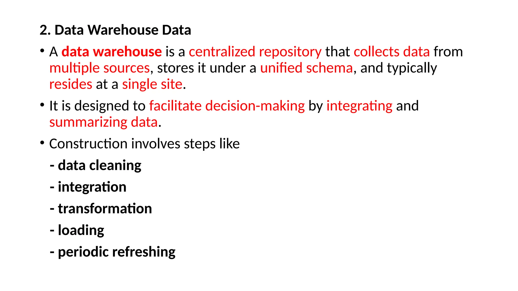 2. Data Warehouse Data
• A data warehouse is a centralized repository that collects data from
multiple sources, stores it under a unified schema, and typically
resides at a single site.
• It is designed to facilitate decision-making by integrating and
summarizing data.
• Construction involves steps like
- data cleaning
- integration
- transformation
- loading
- periodic refreshing
 