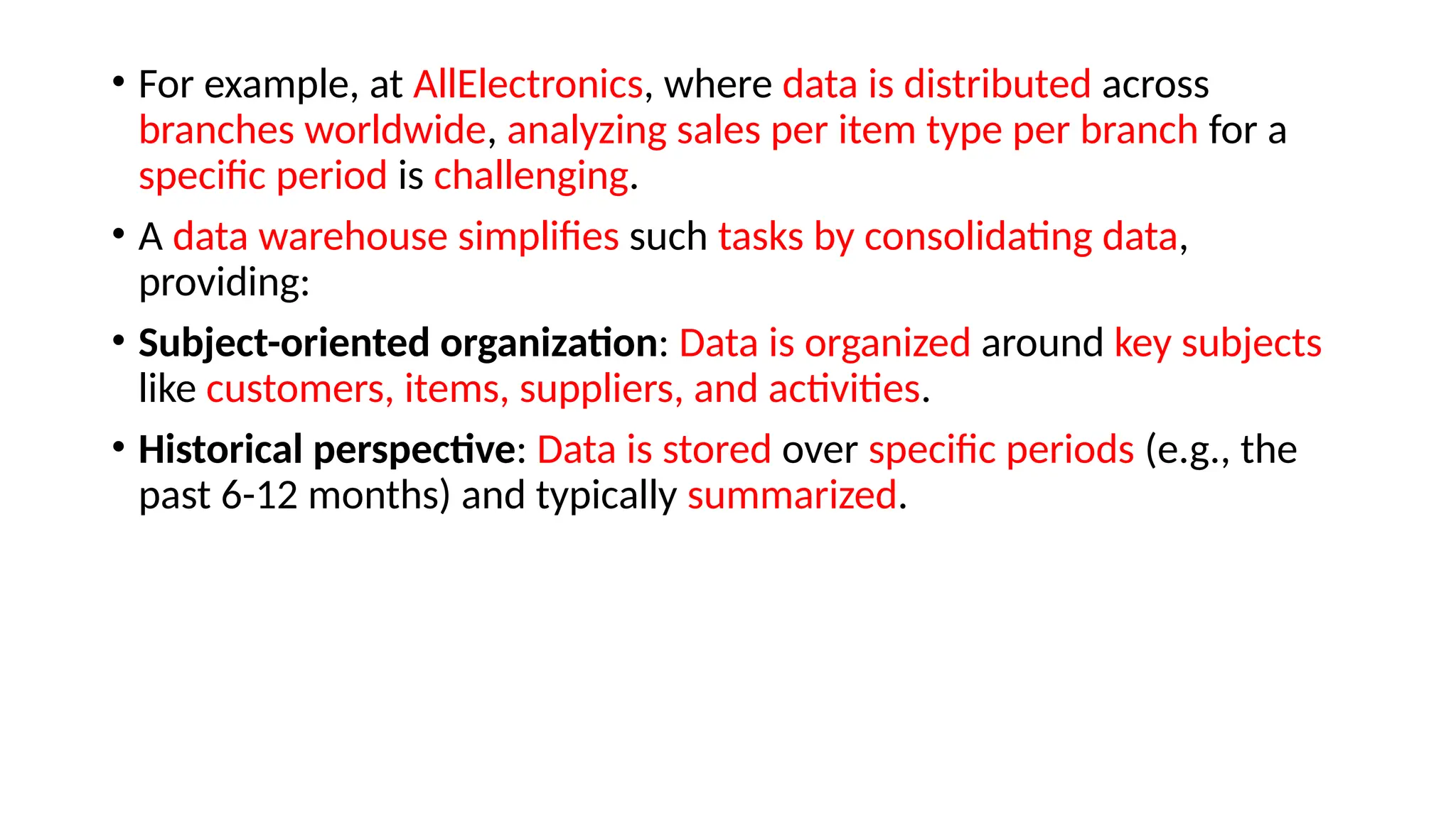 • For example, at AllElectronics, where data is distributed across
branches worldwide, analyzing sales per item type per branch for a
specific period is challenging.
• A data warehouse simplifies such tasks by consolidating data,
providing:
• Subject-oriented organization: Data is organized around key subjects
like customers, items, suppliers, and activities.
• Historical perspective: Data is stored over specific periods (e.g., the
past 6-12 months) and typically summarized.
 