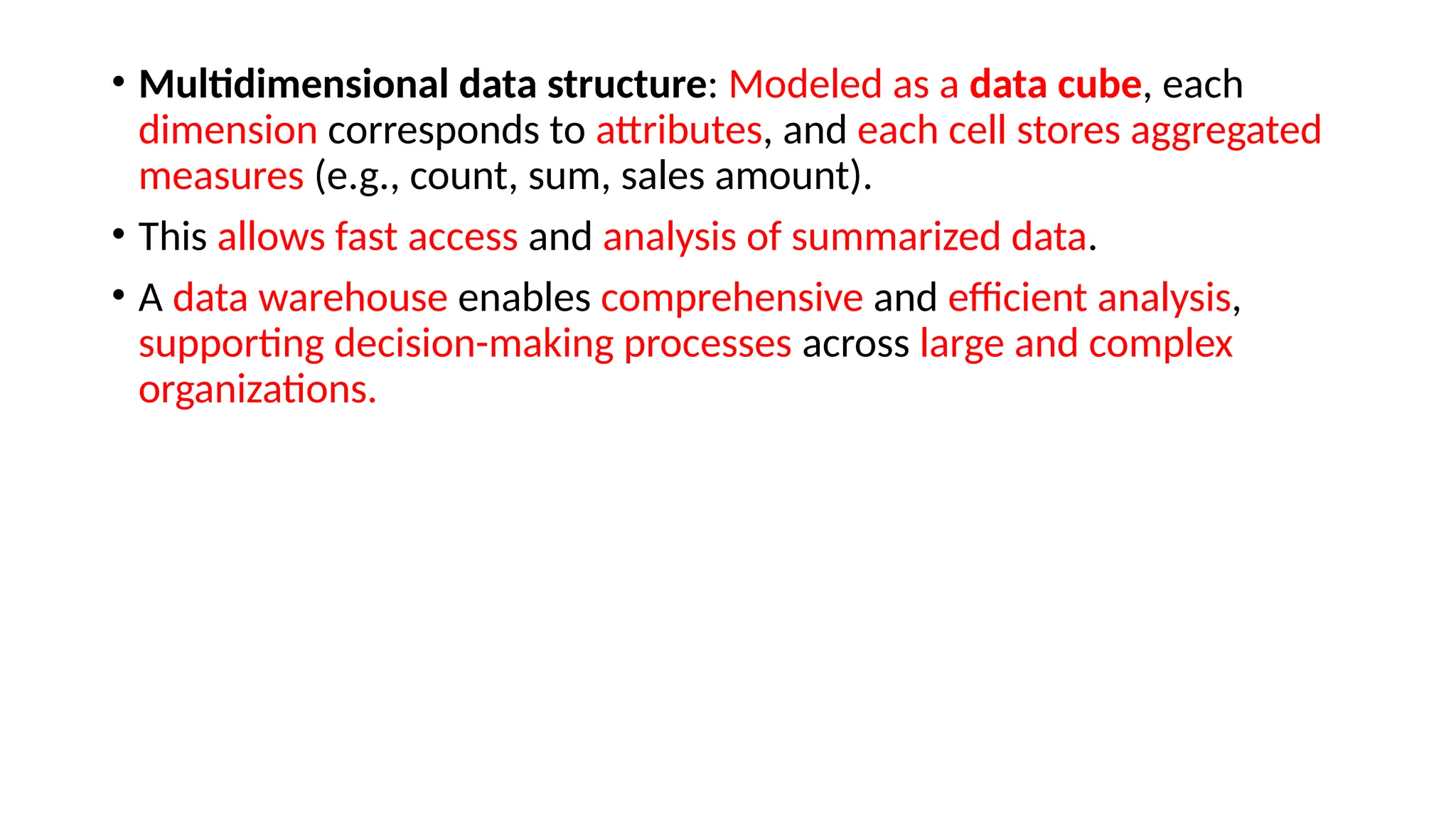 • Multidimensional data structure: Modeled as a data cube, each
dimension corresponds to attributes, and each cell stores aggregated
measures (e.g., count, sum, sales amount).
• This allows fast access and analysis of summarized data.
• A data warehouse enables comprehensive and efficient analysis,
supporting decision-making processes across large and complex
organizations.
 