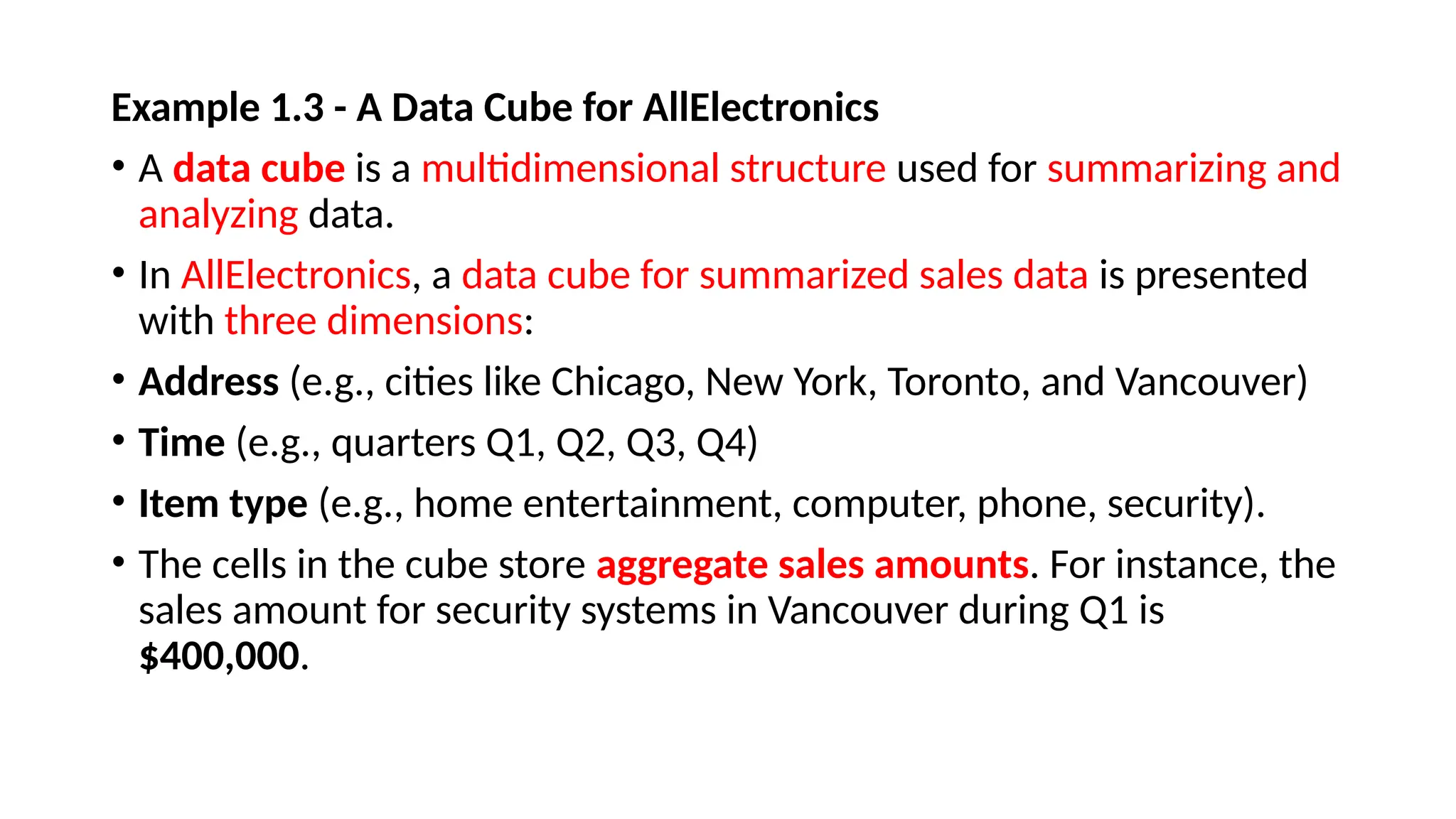 Example 1.3 - A Data Cube for AllElectronics
• A data cube is a multidimensional structure used for summarizing and
analyzing data.
• In AllElectronics, a data cube for summarized sales data is presented
with three dimensions:
• Address (e.g., cities like Chicago, New York, Toronto, and Vancouver)
• Time (e.g., quarters Q1, Q2, Q3, Q4)
• Item type (e.g., home entertainment, computer, phone, security).
• The cells in the cube store aggregate sales amounts. For instance, the
sales amount for security systems in Vancouver during Q1 is
$400,000.
 