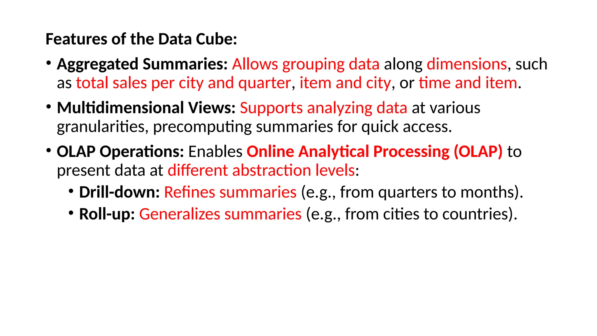 Features of the Data Cube:
• Aggregated Summaries: Allows grouping data along dimensions, such
as total sales per city and quarter, item and city, or time and item.
• Multidimensional Views: Supports analyzing data at various
granularities, precomputing summaries for quick access.
• OLAP Operations: Enables Online Analytical Processing (OLAP) to
present data at different abstraction levels:
• Drill-down: Refines summaries (e.g., from quarters to months).
• Roll-up: Generalizes summaries (e.g., from cities to countries).
 