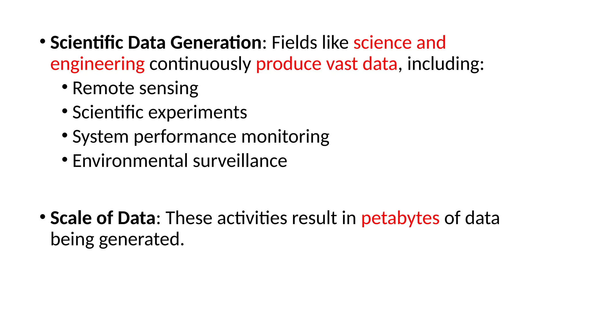 • Scientific Data Generation: Fields like science and
engineering continuously produce vast data, including:
• Remote sensing
• Scientific experiments
• System performance monitoring
• Environmental surveillance
• Scale of Data: These activities result in petabytes of data
being generated.
 