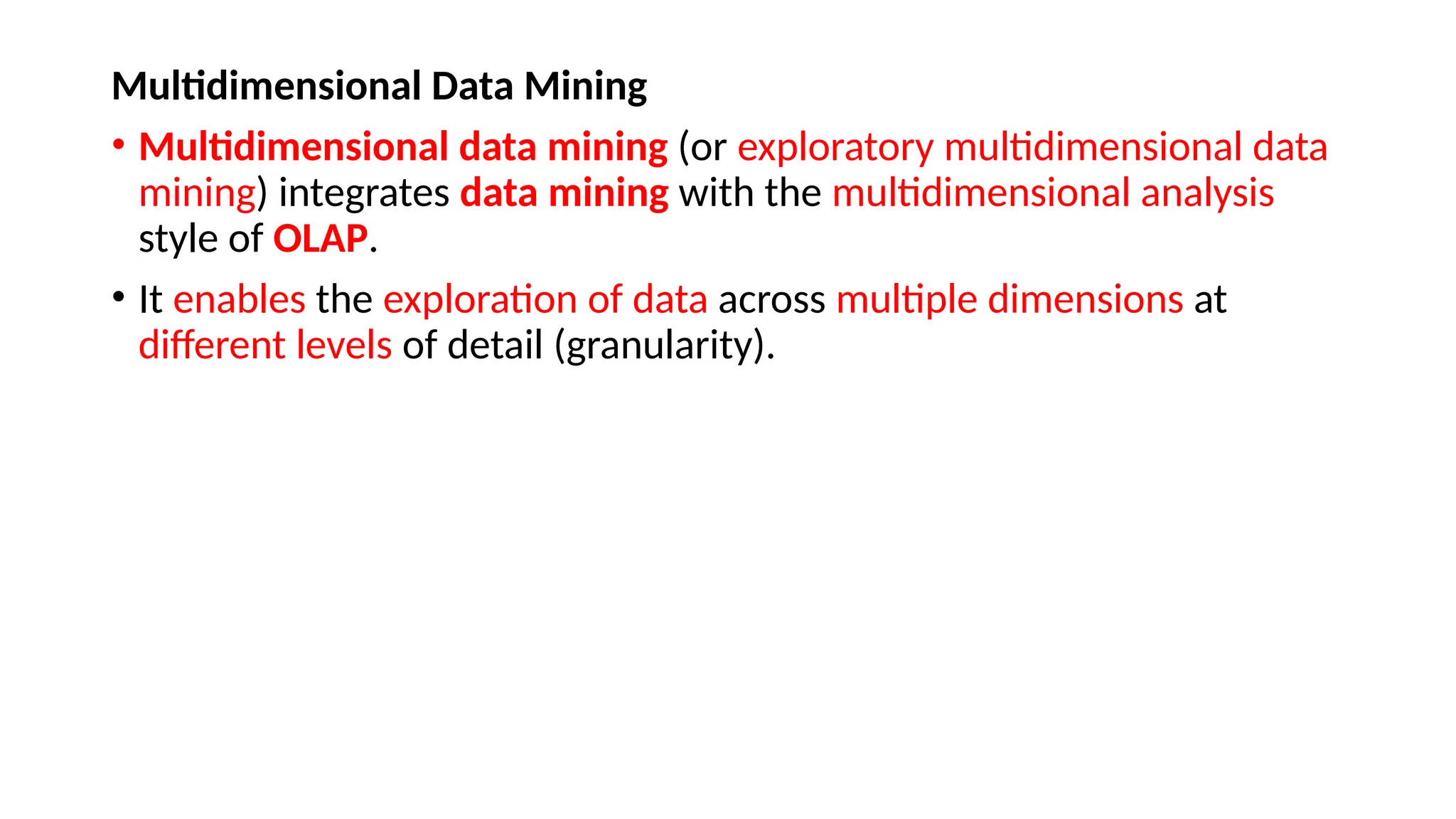 Multidimensional Data Mining
• Multidimensional data mining (or exploratory multidimensional data
mining) integrates data mining with the multidimensional analysis
style of OLAP.
• It enables the exploration of data across multiple dimensions at
different levels of detail (granularity).
 