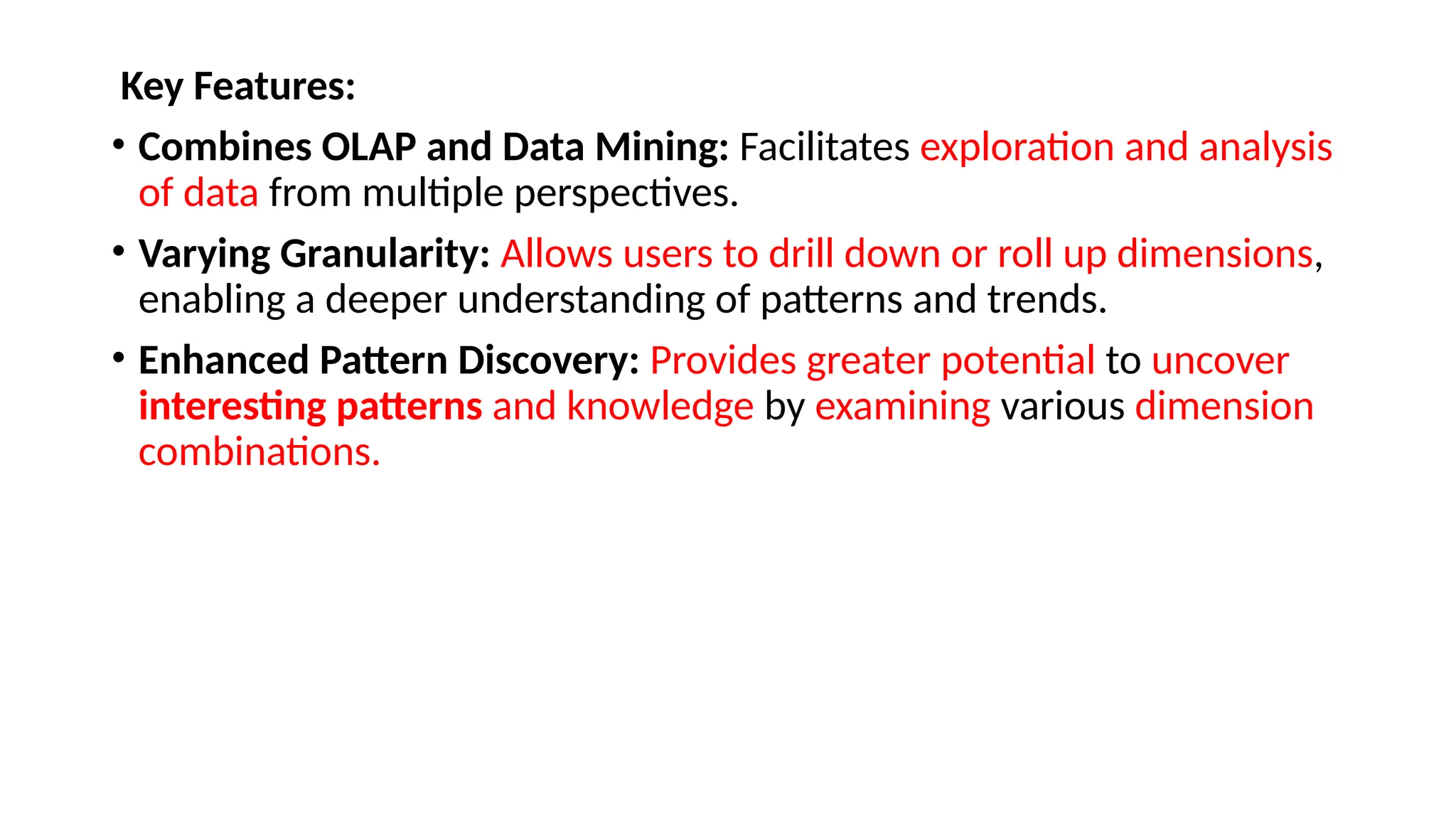 Key Features:
• Combines OLAP and Data Mining: Facilitates exploration and analysis
of data from multiple perspectives.
• Varying Granularity: Allows users to drill down or roll up dimensions,
enabling a deeper understanding of patterns and trends.
• Enhanced Pattern Discovery: Provides greater potential to uncover
interesting patterns and knowledge by examining various dimension
combinations.
 