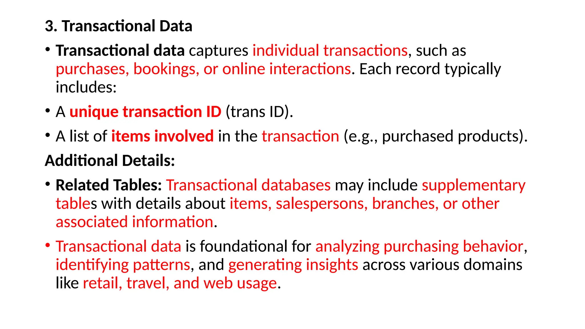 3. Transactional Data
• Transactional data captures individual transactions, such as
purchases, bookings, or online interactions. Each record typically
includes:
• A unique transaction ID (trans ID).
• A list of items involved in the transaction (e.g., purchased products).
Additional Details:
• Related Tables: Transactional databases may include supplementary
tables with details about items, salespersons, branches, or other
associated information.
• Transactional data is foundational for analyzing purchasing behavior,
identifying patterns, and generating insights across various domains
like retail, travel, and web usage.
 
