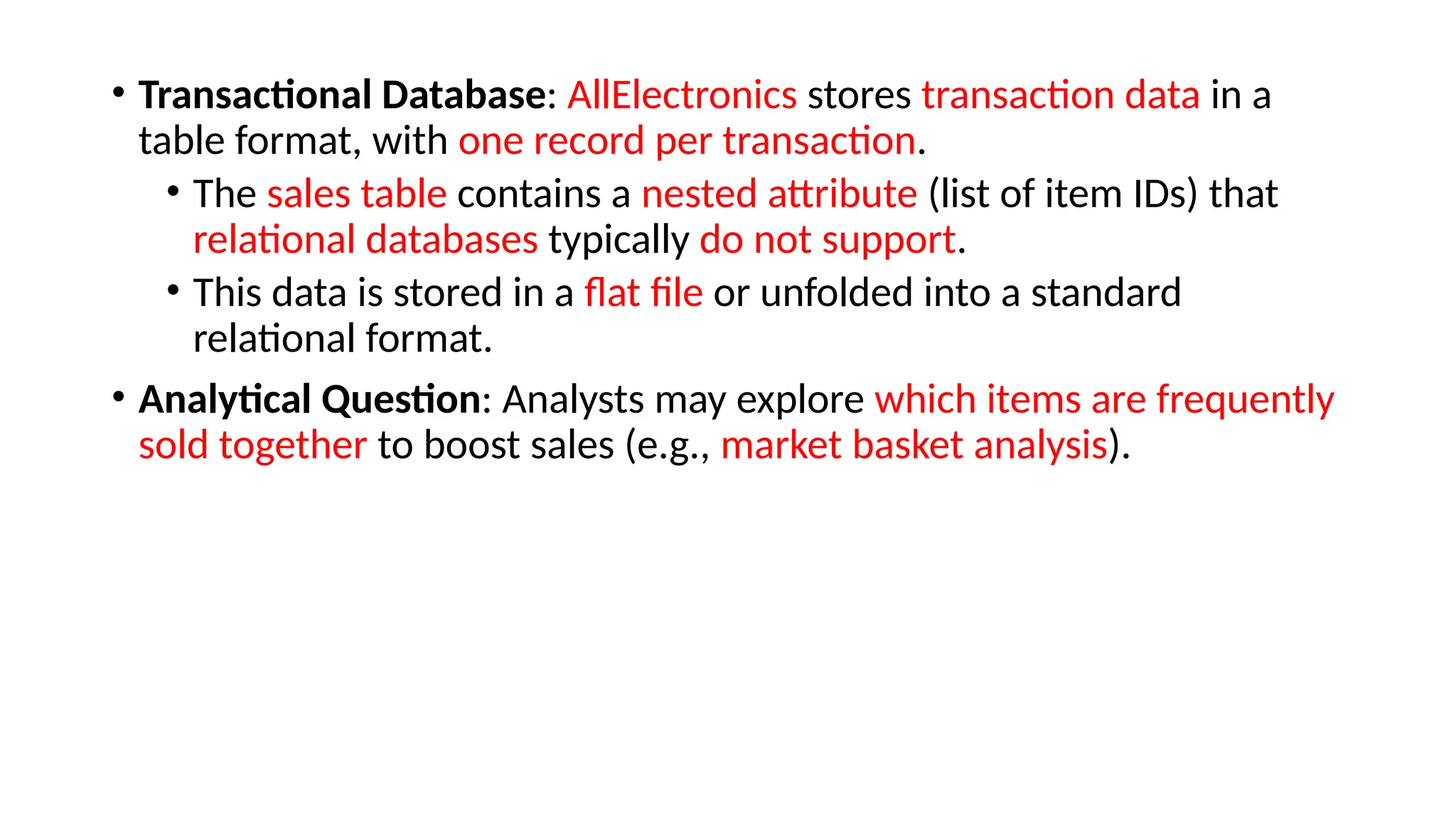 • Transactional Database: AllElectronics stores transaction data in a
table format, with one record per transaction.
• The sales table contains a nested attribute (list of item IDs) that
relational databases typically do not support.
• This data is stored in a flat file or unfolded into a standard
relational format.
• Analytical Question: Analysts may explore which items are frequently
sold together to boost sales (e.g., market basket analysis).
 
