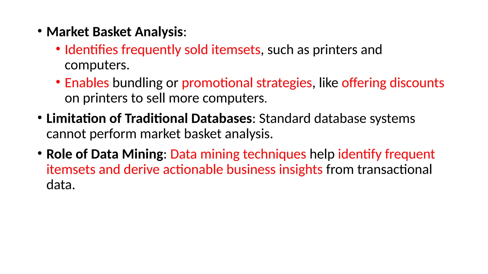• Market Basket Analysis:
• Identifies frequently sold itemsets, such as printers and
computers.
• Enables bundling or promotional strategies, like offering discounts
on printers to sell more computers.
• Limitation of Traditional Databases: Standard database systems
cannot perform market basket analysis.
• Role of Data Mining: Data mining techniques help identify frequent
itemsets and derive actionable business insights from transactional
data.
 