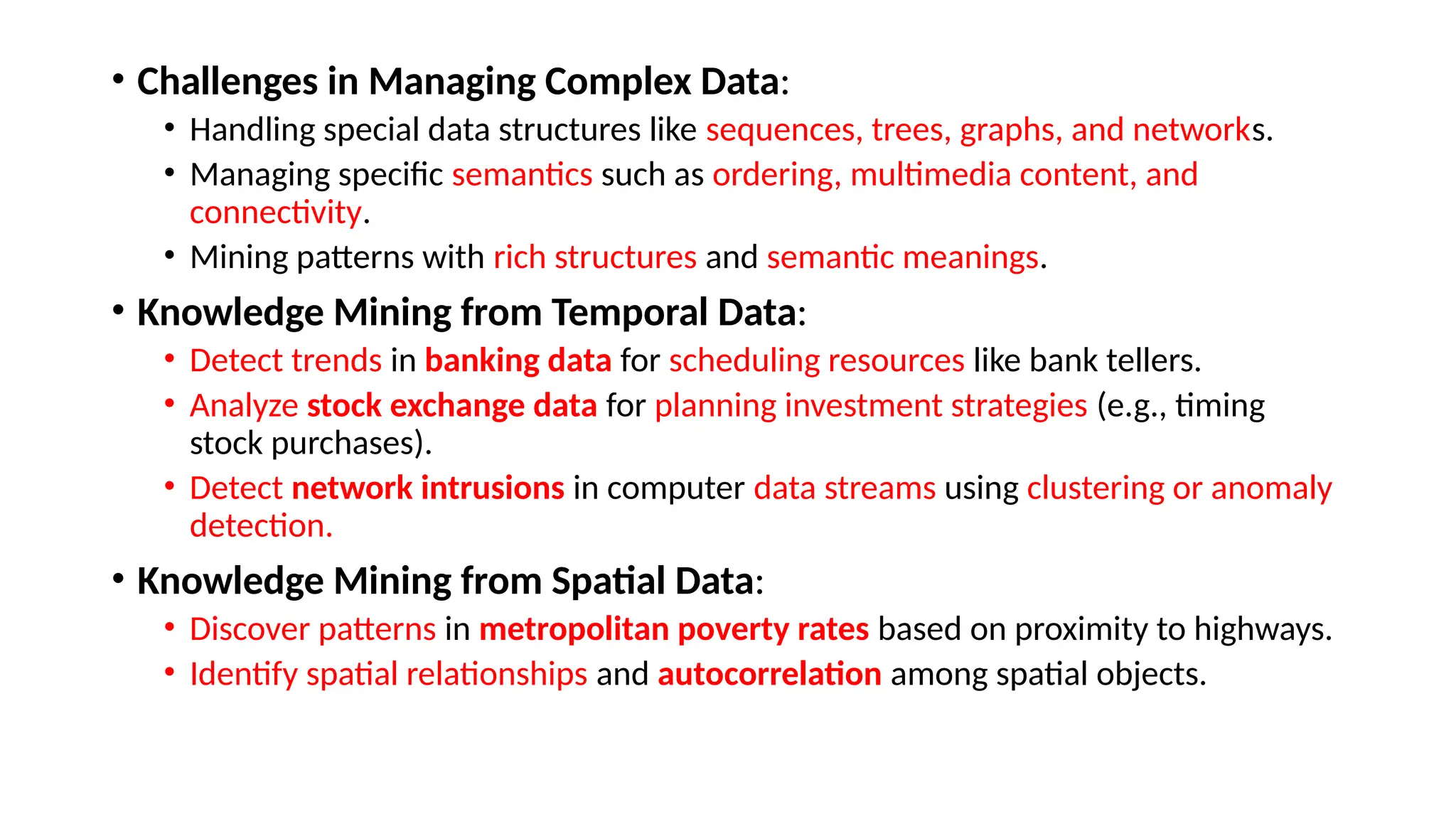 • Challenges in Managing Complex Data:
• Handling special data structures like sequences, trees, graphs, and networks.
• Managing specific semantics such as ordering, multimedia content, and
connectivity.
• Mining patterns with rich structures and semantic meanings.
• Knowledge Mining from Temporal Data:
• Detect trends in banking data for scheduling resources like bank tellers.
• Analyze stock exchange data for planning investment strategies (e.g., timing
stock purchases).
• Detect network intrusions in computer data streams using clustering or anomaly
detection.
• Knowledge Mining from Spatial Data:
• Discover patterns in metropolitan poverty rates based on proximity to highways.
• Identify spatial relationships and autocorrelation among spatial objects.
 