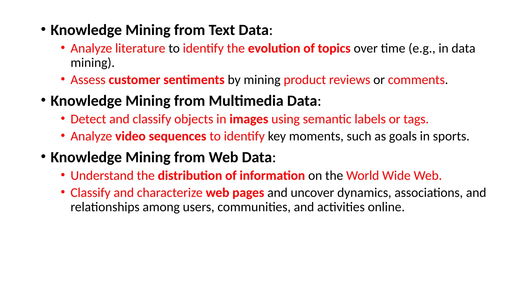 • Knowledge Mining from Text Data:
• Analyze literature to identify the evolution of topics over time (e.g., in data
mining).
• Assess customer sentiments by mining product reviews or comments.
• Knowledge Mining from Multimedia Data:
• Detect and classify objects in images using semantic labels or tags.
• Analyze video sequences to identify key moments, such as goals in sports.
• Knowledge Mining from Web Data:
• Understand the distribution of information on the World Wide Web.
• Classify and characterize web pages and uncover dynamics, associations, and
relationships among users, communities, and activities online.
 