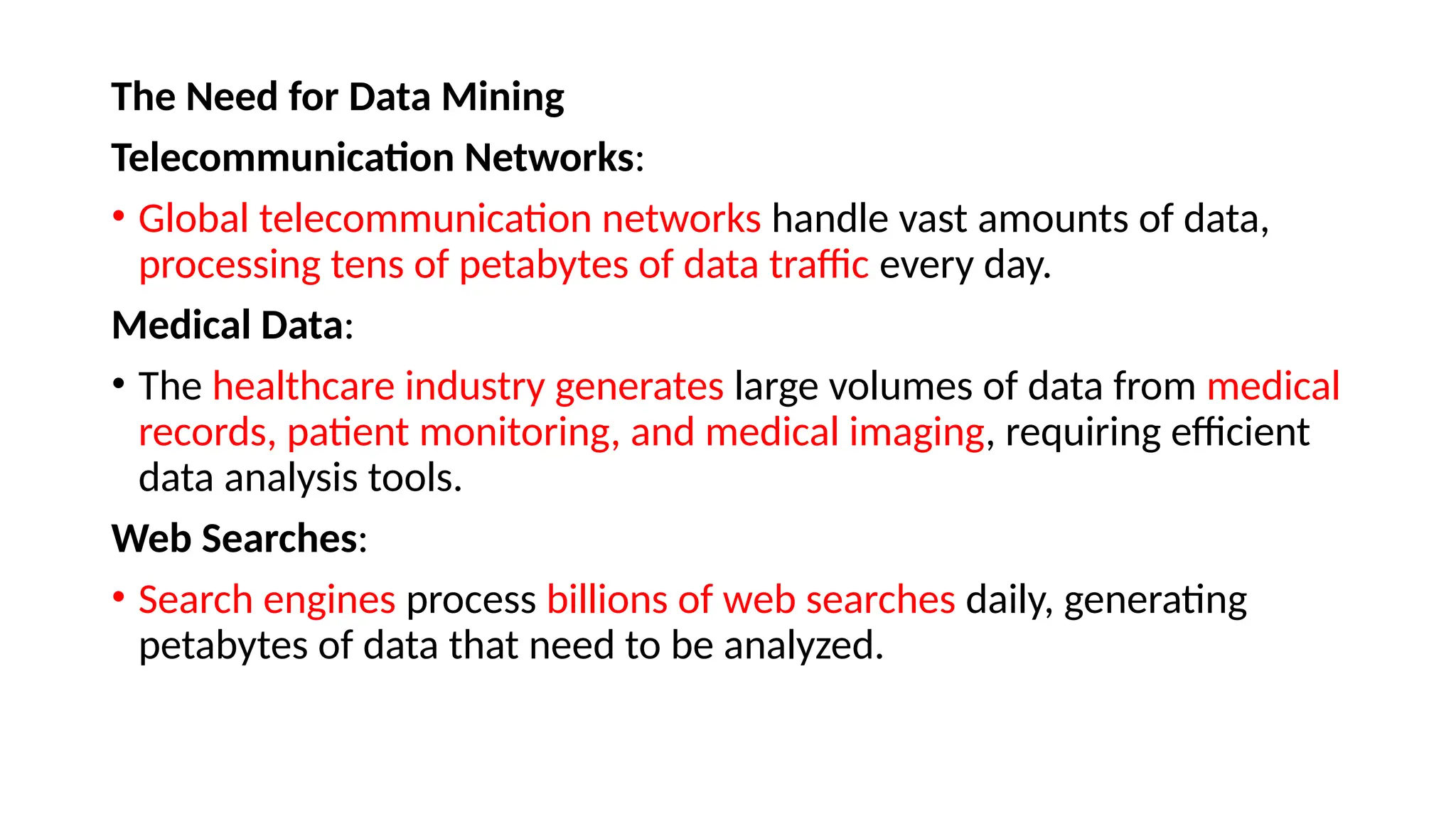 The Need for Data Mining
Telecommunication Networks:
• Global telecommunication networks handle vast amounts of data,
processing tens of petabytes of data traffic every day.
Medical Data:
• The healthcare industry generates large volumes of data from medical
records, patient monitoring, and medical imaging, requiring efficient
data analysis tools.
Web Searches:
• Search engines process billions of web searches daily, generating
petabytes of data that need to be analyzed.
 