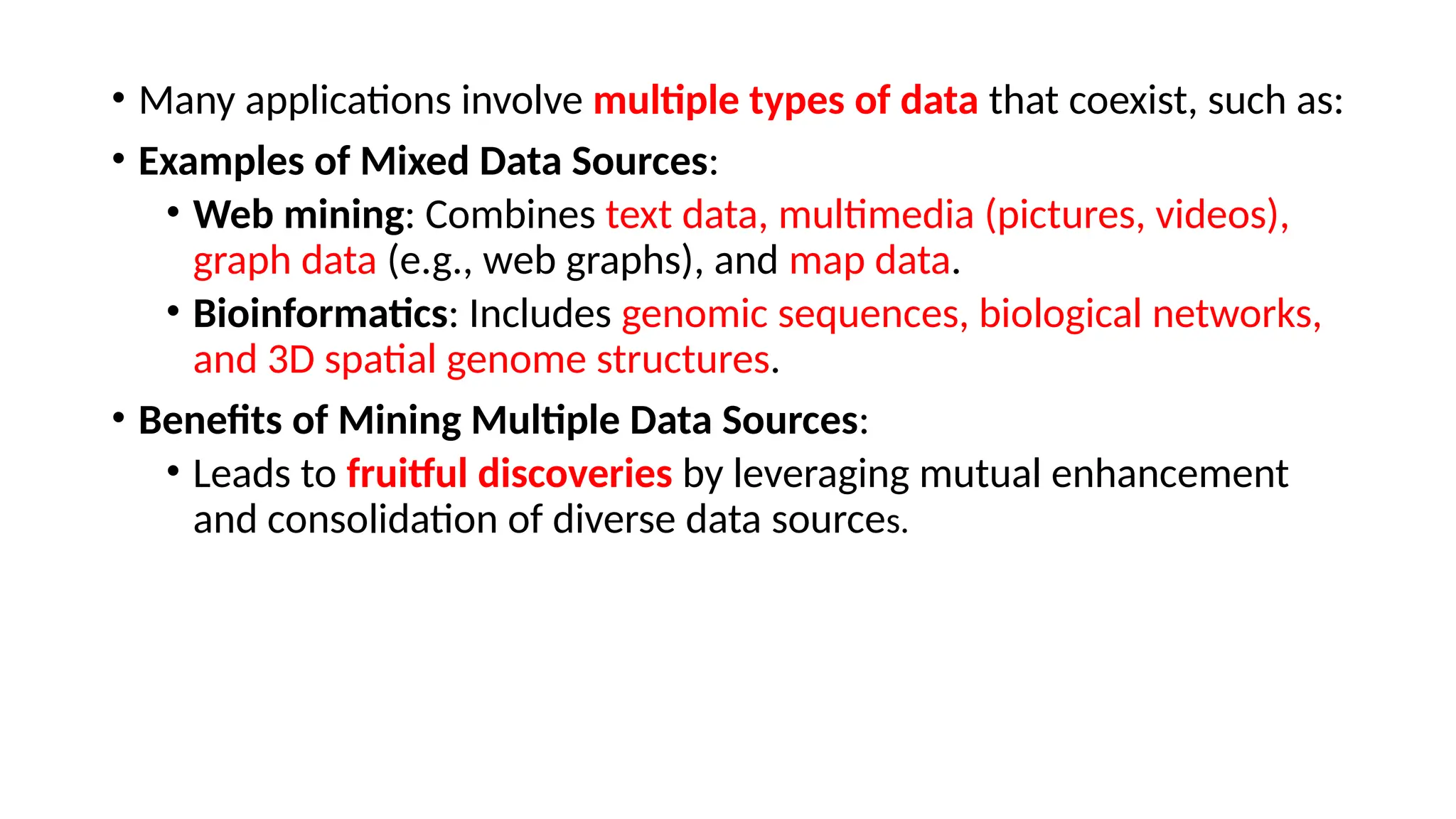 • Many applications involve multiple types of data that coexist, such as:
• Examples of Mixed Data Sources:
• Web mining: Combines text data, multimedia (pictures, videos),
graph data (e.g., web graphs), and map data.
• Bioinformatics: Includes genomic sequences, biological networks,
and 3D spatial genome structures.
• Benefits of Mining Multiple Data Sources:
• Leads to fruitful discoveries by leveraging mutual enhancement
and consolidation of diverse data sources.
 