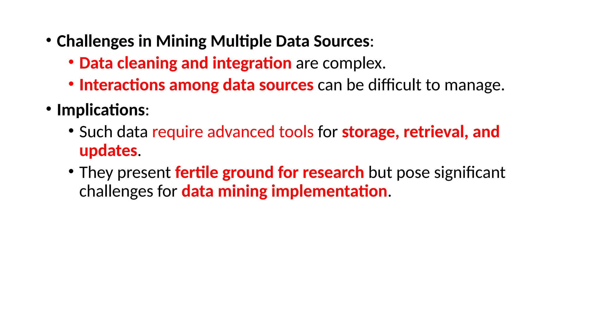 • Challenges in Mining Multiple Data Sources:
• Data cleaning and integration are complex.
• Interactions among data sources can be difficult to manage.
• Implications:
• Such data require advanced tools for storage, retrieval, and
updates.
• They present fertile ground for research but pose significant
challenges for data mining implementation.
 