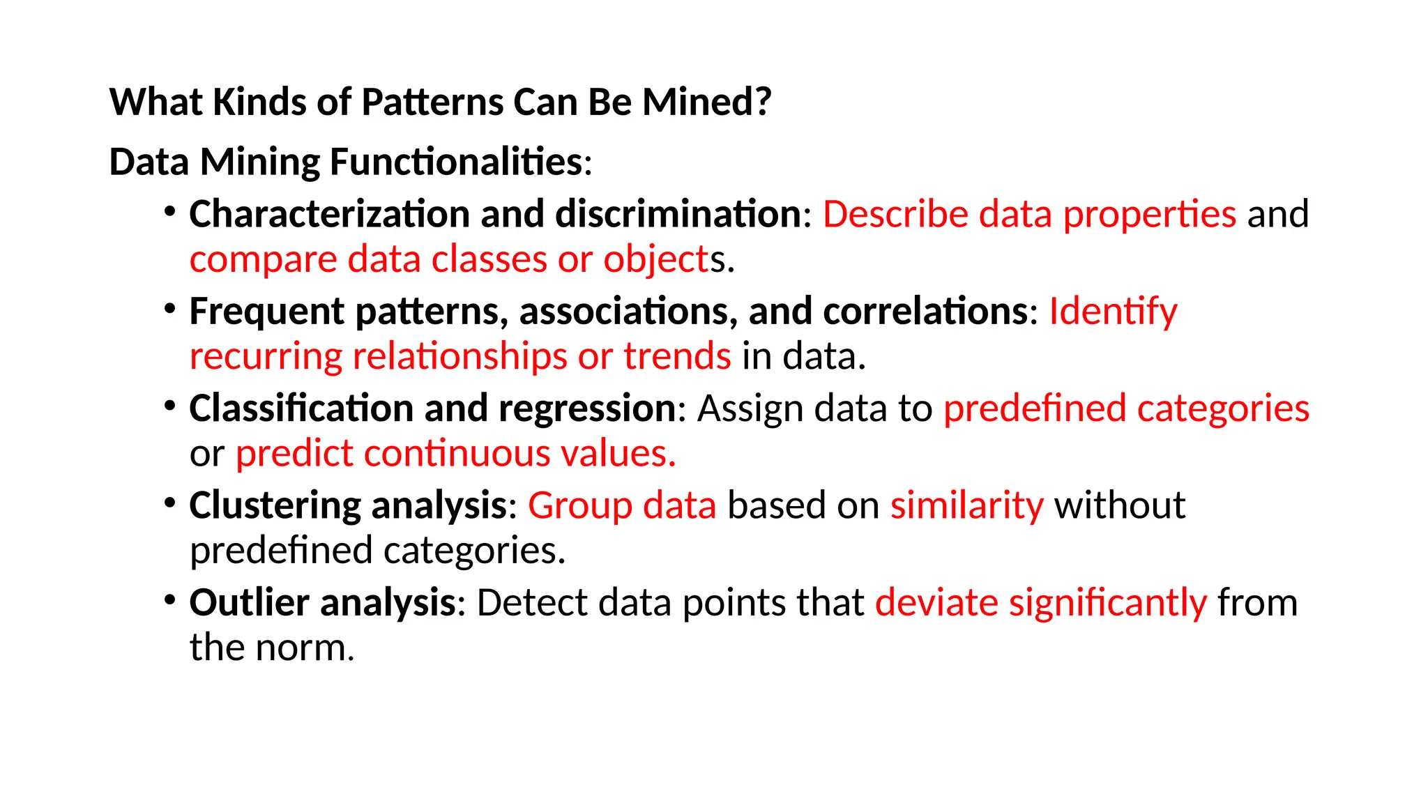 What Kinds of Patterns Can Be Mined?
Data Mining Functionalities:
• Characterization and discrimination: Describe data properties and
compare data classes or objects.
• Frequent patterns, associations, and correlations: Identify
recurring relationships or trends in data.
• Classification and regression: Assign data to predefined categories
or predict continuous values.
• Clustering analysis: Group data based on similarity without
predefined categories.
• Outlier analysis: Detect data points that deviate significantly from
the norm.
 